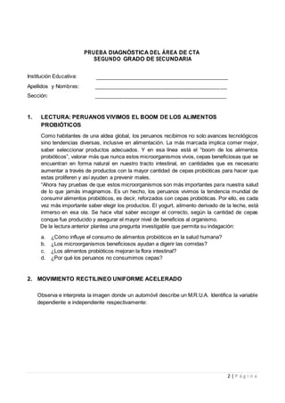 2 | P á g i n a
PRUEBA DIAGNÓSTICA DEL ÁREA DE CTA
SEGUNDO GRADO DE SECUNDARIA
Institución Educativa:
Apellidos y Nombres: _________________________________________
Sección: _________________________________________
1. LECTURA: PERUANOS VIVIMOS EL BOOM DE LOS ALIMENTOS
PROBIÓTICOS
Como habitantes de una aldea global, los peruanos recibimos no solo avances tecnológicos
sino tendencias diversas, inclusive en alimentación. La más marcada implica comer mejor,
saber seleccionar productos adecuados. Y en esa línea está el “boom de los alimentos
probióticos”, valorar más que nunca estos microorganismos vivos, cepas beneficiosas que se
encuentran en forma natural en nuestro tracto intestinal, en cantidades que es necesario
aumentar a través de productos con la mayor cantidad de cepas probióticas para hacer que
estas proliferen y así ayuden a prevenir males.
“Ahora hay pruebas de que estos microorganismos son más importantes para nuestra salud
de lo que jamás imaginamos. Es un hecho, los peruanos vivimos la tendencia mundial de
consumir alimentos probióticos, es decir, reforzados con cepas probióticas. Por ello, es cada
vez más importante saber elegir los productos. El yogurt, alimento derivado de la leche, está
inmerso en esa ola. Se hace vital saber escoger el correcto, según la cantidad de cepas
conque fue producido y asegurar el mayor nivel de beneficios al organismo.
De la lectura anterior plantea una pregunta investigable que permita su indagación:
a. ¿Cómo influye el consumo de alimentos probióticos en la salud humana?
b. ¿Los microorganismos beneficiosos ayudan a digerir las comidas?
c. ¿Los alimentos probióticos mejoran la flora intestinal?
d. ¿Por qué los peruanos no consumimos cepas?
2. MOVIMIENTO RECTILINEO UNIFORME ACELERADO
Observa e interpreta la imagen donde un automóvil describe un M.R.U.A. Identifica la variable
dependiente e independiente respectivamente:
 