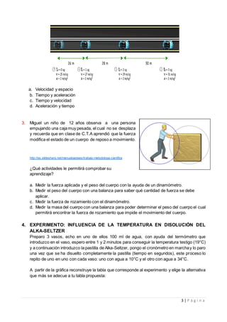 3 | P á g i n a
a. Velocidad y espacio
b. Tiempo y aceleración
c. Tiempo y velocidad
d. Aceleración y tiempo
3. Miguel un niño de 12 años observa a una persona
empujando una caja muy pesada, el cual no se desplaza
y recuerda que en clase de C.T.A aprendió que la fuerza
modifica el estado de un cuerpo de reposo a movimiento.
http://es.slideshare.net/manuelojedaes/trabajo-metodologa-cientfica
¿Qué actividades le permitirá comprobar su
aprendizaje?
a. Medir la fuerza aplicada y el peso del cuerpo con la ayuda de un dinamómetro.
b. Medir el peso del cuerpo con una balanza para saber qué cantidad de fuerza se debe
aplicar.
c. Medir la fuerza de rozamiento con el dinamómetro.
d. Medir la masa del cuerpo con una balanza para poder determinar el peso del cuerpo el cual
permitirá encontrar la fuerza de rozamiento que impide el movimiento del cuerpo.
4. EXPERIMENTO: INFLUENCIA DE LA TEMPERATURA EN DISOLUCIÓN DEL
ALKA-SELTZER
Preparo 3 vasos, echo en uno de ellos 100 ml de agua, con ayuda del termómetro que
introduzco en el vaso, espero entre 1 y 2 minutos para conseguir la temperatura testigo (19°C)
y a continuación introduzco la pastilla de Alka-Seltzer, pongo el cronómetro en marchay lo paro
una vez que se ha disuelto completamente la pastilla (tiempo en segundos), este proceso lo
repito de uno en uno con cada vaso: uno con agua a 10°C y el otro con agua a 34°C.
A partir de la gráfica reconstruye la tabla que corresponde al experimento y elige la alternativa
que más se adecue a tu tabla propuesta:
 