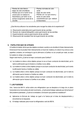 5 | P á g i n a
- Plantas de color blanco.
- Hojas de color amarillenta
- Plantas que al no recibir la luz
crecen pero no realizan la
fotosintesis y por tanto no se
activan el pigmento verde de la
clorofila
- Plantas normales de color
verde
- Hojas de color verde
- Plantas con luz que crecen y
tienen el color verde
característico por que realizan
la fotosintesis
¿Qué técnica utilizaron los estudiantes para recoger los datos de la experiencia?
A. Observación sistemática de la germinación de las semillas
B. Revisión de material bibliográfico sobre germinación de las semillas
C. Experimentación sobre la germinación de las semillas
D. Observación del resultado final de la germinación de semillas
6. PAPELITOS QUE SE ATRAEN
A Carlitos le habían dicho que dos objetos se atraen cuando a uno de ellos lo frotas intensamente.
Entonces él hizo la prueba frotó intensamente un trozó de madera y lo colocó muy cerca a unos
papelitos cortados; sin embargo lo que le afirmaron a Carlitos no se cumplió por nada, es decir
la madera no atrajo a los papeles.
Según este hecho ¿Cuál es la mejor conclusión para Carlitos?
a) La madera no atrae a otros objetos porque no es un buen conductor de electricidad, por lo
tanto la afirmación que le hicieron a Carlitos no es válida.
b) La madera no atrae a otros objetos porque no es buen conductor de electricidad, por lo tanto
la afirmación hecha a Carlitos es válida.
c) La madera atrae a otros objetos porque es buen conductor de electricidad, por lo tanto la
afirmación que le hicieron a Carlitos es válida.
d) La madera atrae a otros objetos porque es buen conductor de electricidad, por lo tanto la
afirmación que le hicieron a Carlitos no es válida.
7. LAS FUERZAS
Una fuerza de 800 N. actúa sobre una refrigeradora que se desplaza a lo largo de un plano
horizontal en la mismadireccióndel movimiento. ¿Cuál seráel trabajo realizado por dicha fuerza?
Del problema planteado ¿Cuál es la verdadera conclusión que podemos establecer?
a) Aplicamos la fórmula de: trabajo es igual a la fuerza por el área de desplazamiento y
encontramos la respuesta.
b) El trabajo realizado para mover la refrigeradora será de 800 N.
 