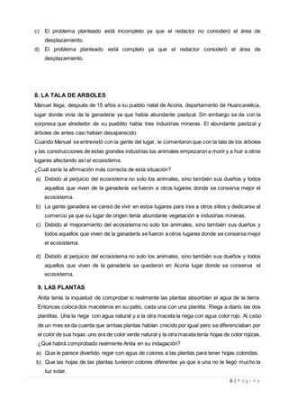 6 | P á g i n a
c) El problema planteado está incompleto ya que el redactor no consideró el área de
desplazamiento.
d) El problema planteado está completo ya que el redactor consideró el área de
desplazamiento.
8. LA TALA DE ARBOLES
Manuel llega, después de 15 años a su pueblo natal de Acoria, departamento de Huancavelica,
lugar donde vivía de la ganadería ya que había abundante pastizal. Sin embargo se da con la
sorpresa que alrededor de su pueblito había tres industrias mineras. El abundante pastizal y
árboles de antes casi habían desaparecido.
Cuando Manuel se entrevistó con la gente del lugar, le comentaron que con la tala de los árboles
y las construcciones de estas grandes industrias los animales empezaron a morir y a huir a otros
lugares afectando así el ecosistema.
¿Cuál sería la afirmación más correcta de esta situación?
a) Debido al perjuicio del ecosistema no solo los animales, sino también sus dueños y todos
aquellos que viven de la ganadería se fueron a otros lugares donde se conserva mejor el
ecosistema.
b) La gente ganadera se cansó de vivir en estos lugares para irse a otros sitios y dedicarse al
comercio ya que su lugar de origen tenía abundante vegetación e industrias mineras.
c) Debido al mejoramiento del ecosistema no solo los animales, sino también sus dueños y
todos aquellos que viven de la ganadería se fueron a otros lugares donde se conserva mejor
el ecosistema.
d) Debido al perjuicio del ecosistema no solo los animales, sino también sus dueños y todos
aquellos que viven de la ganadería se quedaron en Acoria lugar donde se conserva el
ecosistema.
9. LAS PLANTAS
Anita tenía la inquietud de comprobar si realmente las plantas absorbían el agua de la tierra.
Entonces coloca dos maceteros en su patio, cada una con una plantita. Riega a diario las dos
plantitas. Una la riega con agua natural y a la otra maceta la riega con agua color rojo. Al cabo
de un mes se da cuenta que ambas plantas habían crecido por igual pero se diferenciaban por
el color de sus hojas: uno era de color verde natural y la otra maceta tenía hojas de color rojizas.
¿Qué habrá comprobado realmente Anita en su indagación?
a) Que le parece divertido regar con agua de colores a las plantas para tener hojas coloridas.
b) Que las hojas de las plantas tuvieron colores diferentes ya que a una no le llegó mucho la
luz solar.
 