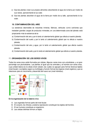 7 | P á g i n a
c) Que las plantas crean sus propios alimentos absorbiendo el agua de la tierra por medio de
sus raíces, aprovechando la luz solar.
d) Que las plantas absorben el agua de la tierra por medio de su tallo, aprovechando la luz
solar.
10. CONTAMINACIÓN DEL AIRE
La existencia desmedida de industrias mineras, fábricas, vehículos como camiones que
trasladan grandes cargas de productos minerales, en una determinada zona del planeta está
propiciando más la existencia de la:
a) Contaminación del aire y por lo tanto al calentamiento global que afecta a nuestro planeta.
b) Contaminación del suelo y por lo tanto al calentamiento global que no afecta a nuestro
planeta.
c) Contaminación del aire y agua; por lo tanto al calentamiento global que afecta nuestro
planeta.
d) Contaminación del suelo y por lo tanto al calentamiento global que afecta a nuestro planeta.
11. ORGANIZACIÓN DE LOS SERES VIVOS
Todos los seres vivos están formados por células. Algunos seres vivos son unicelulares, y un gran
porcentaje son pluricelulares. Las plantas al igual que los animales y el hombre son seres vivos,
cuya unidad básica es la célula (nivel celular), las cuales se agrupan para formar diversos tejidos
(nivel tisular). Los tejidos según su morfología y función forman los órganos (nivel orgánico), que se
relacionan para el crecimiento y desarrollo del nuevo ser (nivel individuo).
En la organización de la materia viva:
A. Las organelas forman parte del nivel tisular.
B. El corazón, los riñones y sistema reproductor constituyen los tejidos del hombre.
C. El ser humano constituye un organismo.
D. Las células distintas forman un tejido.
 