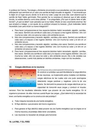 9 | P á g i n a
El profesor de Ciencia, Tecnología y Ambiente encomendó a sus estudiantes con dos semanas de
anticipación que siembren en un vaso una semilla de frejol envuelta en algodón. Y recomendó que
lo dejen en un lugar oscuro, donde no le dé la luz solar. Luego de unos días Juan observó que la
semilla de frejol había germinado. Pero grande fue su sorpresa al observar que el tallo estaba
torcido, no estaba derecho como otras plantas. Y se preguntaba ¿Por qué mi planta tiene el tallo
torcido? ¿A qué se debe? Juan pensaba que la luz había influido en ese crecimiento anormal. Así
que empezó a indagar, y con ayuda de su profesor empezó la travesía. ¿Qué materiales habrá
necesitado Juan para iniciar su nueva indagación?
a. Para hacer comparaciones en tres espacios distintos habrá necesitado: algodón, semillas,
tres vasos. Sembró una semilla en cada vaso y lo expuso a tres lugares distintos: Uno con
mucha luz solar, otro con poca luz solar y otro ambiente oscuro.
b. Hizo dos comparaciones y necesito: algodón, semillas y dos vasos. Sembró una semilla en
cada vaso y lo expuso a dos lugares distintos: Uno con mucha luz solar y el otro en un
ambiente oscuro.
c. Hizo dos comparaciones y necesito: algodón, semillas y dos vasos. Sembró una semilla en
cada vaso y lo expuso a dos lugares distintos: Uno con mucha luz solar y el otro en un
ambiente con poca luz solar.
d. Para hacer comparaciones en tres espacios distintos habrá necesitado: algodón, semillas,
tres vasos. Sembró una semilla en cada vaso y lo expuso a tres lugares distintos: Uno con
mucha luz solar, otro con poca luz solar y otro ambiente oscuro. Día a día anotaba sus
observaciones, cuanto más plantas en distintos ambientes, mejor son los resultados.
15 Cargas eléctricas en la neurona
http://antroporama.net/w p-content/uploads/2013/03/neurona.jpg
Al construir un prototipo que permita detectar la carga eléctrica
de las neuronas, se implementó varios modelos con distintas
cargas eléctricas de las cuales solo una pudo asemejarse
detectando cargas positivas y negativas como la de una
batería. Se demostró la presencia de cargas eléctricas por su
capacidad de transmitir esas cargas y conducir el impulso
nervioso. Pero los resultados obtenidos tenían que provenir de una fuente energética. En el
organismo provienen de ellas mismas cuando fluyen las cargas. ¿Qué determinó la necesidad de
tener una fuente energética en la construcción del prototipo?
a. Toda máquina necesita de una fuente energética.
b. El flujo eléctrico que proviene del mismo organismo.
c. Para generar el flujo eléctrico debe provenir de una fuente energética que se origina en la
misma neurona y el prototipo debe tener una batería.
d. Las neuronas no necesitan de energía para funcionar.
16. LA PIEL Y EL FRÍO
 