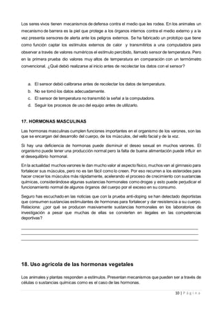 10 | P á g i n a
Los seres vivos tienen mecanismos de defensa contra el medio que les rodea. En los animales un
mecanismo de barrera es la piel que protege a los órganos internos contra el medio externo y a la
vez presenta sensores de alerta ante los peligros externos. Se ha fabricado un prototipo que tiene
como función captar los estímulos externos de calor y transmitirlos a una computadora para
observar a través de valores numéricos el estímulo percibido, llamado sensor de temperatura. Pero
en la primera prueba dio valores muy altos de temperatura en comparación con un termómetro
convencional. ¿Qué debió realizarse al inicio antes de recolectar los datos con el sensor?
a. El sensor debió calibrarse antes de recolectar los datos de temperatura.
b. No se tomó los datos adecuadamente.
c. El sensor de temperatura no transmitió la señal a la computadora.
d. Seguir los procesos de uso del equipo antes de utilizarlo.
17. HORMONAS MASCULINAS
Las hormonas masculinas cumplen funciones importantes en el organismo de los varones, son las
que se encargan del desarrollo del cuerpo, de los músculos, del vello facial y de la voz.
Si hay una deficiencia de hormonas puede disminuir el deseo sexual en muchos varones. El
organismo puede tener una producción normal pero la falta de buena alimentación puede influir en
el desequilibrio hormonal.
En la actualidad muchos varones le dan mucho valor al aspecto físico, muchos van al gimnasio para
fortalecer sus músculos, pero no es tan fácil como lo creen. Por eso recurren a los esteroides para
hacer crecer los músculos más rápidamente, acelerando el proceso de crecimiento con sustancias
químicas, considerándose algunas sustancias hormonales como drogas y esto puede perjudicar el
funcionamiento normal de algunos órganos del cuerpo por el exceso en su consumo.
Seguro has escuchado en las noticias que con la prueba anti-doping se han detectado deportistas
que consumen sustancias estimulantes de hormonas para fortalecer y dar resistencia a su cuerpo.
Relaciona: ¿por qué se producen masivamente sustancias hormonales en los laboratorios de
investigación a pesar que muchas de ellas se convierten en ilegales en las competencias
deportivas?
______________________________________________________________________________
______________________________________________________________________________
______________________________________________________________________________
18. Uso agrícola de las hormonas vegetales
Los animales y plantas responden a estímulos. Presentan mecanismos que pueden ser a través de
células o sustancias químicas como es el caso de las hormonas.
 