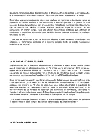 11 | P á g i n a
De alguna manera los índices de crecimiento y la diferenciación de las células en diversas partes
de la planta son coordinados en respuesta a factores ambientales y su adaptación al medio.
Debe haber una comunicación entre ellas y es a través de las hormonas en las plantas ya que no
presentan un sistema nervioso y solo actúan ante sustancias químicas. Las plantas no solo
necesitan de agua, luz y nutrientes para crecer,también necesitan de hormonas y las más comunes
son las fitohormonas. Muchas industrias agrícolas necesitan mayor productividad en sus
plantaciones en menor tiempo. Para ello utilizan fitohormonas sintéticas que estimulan el
crecimiento y rendimiento productivo como también permite cosechar productos en cualquier
temporada del año.
¿Crees que es beneficioso el uso de hormonas vegetales o sería necesario poner límites a la
utilización de fitohormonas sintéticas en la industria agrícola donde ha existido manipulación
excesiva de las mismas?
______________________________________________________________________________
______________________________________________________________________________
______________________________________________________________________________
19. EL EMBARAZO ADOLESCENTE
Según datos del INEI el embarazo adolescente en el Perú sube al 14,6%. En los últimos catorce
años la maternidad en adolescentes creció en 1% en las que ya son madres y 0,6% en las que
quedan embarazadas por primera vez. Esto indica que la población para el 2021, la población
superará los 33 millones de habitantes y en el 2050 sería de 40 millones. Siendo la región Lima la
que presenta mayor concentración poblacional del país con el 32% del total nacional.
Sigue siendo una preocupación el embarazo adolescente. Esto promueve las acciones firmes en la
lucha contra el VIH (SIDA). Hasta el 2014, se han reportado 31 893 casos de SIDA, 4,8% de los
afectados son menores de 19 años de edad. Los casos están relacionados a la práctica de
relaciones sexuales en condiciones inseguras, falta de educación sexual apropiada, en el
desconocimiento de las medidas de protección, uso inadecuado de inyectables, situaciones de
violación o patrones culturales de género. Este contexto empuja principalmente en los adolescentes,
a situaciones riesgosas, tanto para su salud sexual como para la de sus parejas.
¿Qué impacto crees que tiene en la sociedad el uso de anticonceptivos y el aumento del embarazo
en adolescentes en estos tiempos de avances tecnológicos y desarrollo sostenible?
______________________________________________________________________________
______________________________________________________________________________
______________________________________________________________________________
20. AUGE AGROINDUSTRIAL
 