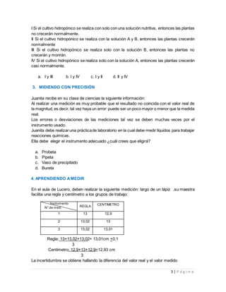 3 | P á g i n a
I Si el cultivo hidropónico se realiza con solo con una solución nutritiva, entonces las plantas
no crecerán normalmente.
II Si el cultivo hidropónico se realiza con la solución A y B, entonces las plantas crecerán
normalmente
III Si el cultivo hidropónico se realiza solo con la solución B, entonces las plantas no
crecerán y morirán.
IV Si el cultivo hidropónico se realiza solo con la solución A, entonces las plantas crecerán
casi normalmente.
a. I y III b. I y IV c. I y II d. II y IV
3. MIDIENDO CON PRECISIÓN
Juanita recibe en su clase de ciencias la siguiente información:
Al realizar una medición es muy probable que el resultado no coincida con el valor real de
la magnitud, es decir, tal vez haya un error: puede ser un poco mayor o menor que la medida
real.
Los errores o desviaciones de las mediciones tal vez se deben muchas veces por el
instrumento usado.
Juanita debe realizar una prácticade laboratorio en la cual debe medir líquidos para trabajar
reacciones químicas.
Ella debe elegir el instrumento adecuado ¿cuál crees que eligirá?
a. Probeta
b. Pipeta
c. Vaso de precipitado
d. Bureta
4. APRENDIENDO AMEDIR
En el aula de Lucero, deben realizar la siguiente medición: largo de un lápiz ,su maestra
facilita una regla y centímetro a los grupos de trabajo:
Regla: 13+13,02+13,02= 13,01cm +0,1
3
Centímetro: 12,9+13+12.9=12,93 cm
3
La incertidumbre se obtiene hallando la diferencia del valor real y el valor medido
Instrumento
N° de med. REGLA
CENTIMETRO
1 13 12,9
2 13,02 13
3 13,02 13,01
 