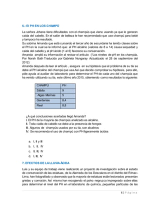 6 | P á g i n a
6.- El PH EN LOS CHAMPÚ
La señora Johana tiene dificultades con el champús que viene usando ya que le generan
caída del cabello. En el salón de belleza le han recomendado que use champú para bebé
y tampoco ha resultado.
Su sobrina Amanda que está cursando el tercer año de secundaria ha tenido clases sobre
el PH en la cual se le informó que: el PH alcalino (valores de 8 a 14) causa sequedad y
caída del cabello y el pH ácido (1 al 6) favorece su conservación.
Amanda amplió su información al revisar el artículo (“Los niveles de pH en los champús,
Por Norah Bath Traducido por Gabriela Nungaray Actualizado el 28 de septiembre del
2012)
Amanda después de leer el artículo , asegura en su hipótesis que el problema de su tía se
debe al PH alcalino del champú que usa.Así que decide comprobar su hipótesis, para ello,
pide ayuda al auxiliar de laboratorio para determinar el PH de cada uno del champús que
ha venido utilizando su tía, este último año 2015, obteniendo como resultados lo siguiente:
CHAMPÚ PH
Sábila 9
Algas Marinas 5
Gardenias 8,4
Real 8,8
¿A qué conclusiones acertadas llegó Amanda?
I. El PH de la mayoría de champús analizado es alcalino.
II. Toda caída de cabello se debe a la presencia de hongos
III. Algunos de champús usados por su tía, son alcalinos
IV. Se recomienda el uso de champú con PH ligeramente ácidos
a. I, II y III
b. I, II, IV
c. II, III, IV
d. I, III, IV
7. EFECTOS DE LA LLUVIA ÁCIDA
Luis y su equipo de trabajo viene realizando un proyecto de investigación sobre el estado
de conservación de las estatuas, de la Alameda de los Descalzos en el distrito del Rímac-
Lima, han fotografiado y observado que la mayoría de estatuas están lesionados presentan
grietas y corrosión. Así mismo han recogiendo el polvo negruzco impregnado sobre ellas
para determinar el nivel del PH en el laboratorio de química, pequeñas partículas de las
 