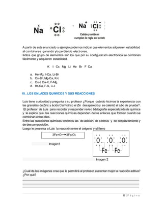 8 | P á g i n a
A partir de este enunciado y ejemplo podemos indicar que elementos adquieren estabilidad
al combinarse ganando y/o perdiendo electrones.
Indica que grupo de elementos son los que por su configuración electrónica se combinan
fácilmente y adquieren estabilidad.
K I Cs Mg Li He Br F Ca
a. He-Mg, I-Ca, Li-Br
b. Cs-Br, Mg-Ca, K-I.
c. Cs-I, Ca-K, F-Mg.
d. Br-Ca, F-K, Li-I.
10. .LOS ENLACES QUIMICOS Y SUS REACCIONES
Luis tiene curiosidad y pregunta a su profesor ¿Porque cuándo hicimos la experiencia con
las granallas de Zinc y ácido Clorhídrico el Zin desapareció y se calentó el tubo de prueba?.
El profesor de Luis para recordar y responder reviso bibliografía especializada de química
y le explico que las reacciones químicas dependen de los enlaces que forman cuando se
combinan entre ellos.
Entre las reacciones químicas tenemos las de adición, de síntesis y de desplazamiento y
de descomposición.
Luego le presenta a Luis la reacción entre el oxígeno y el fierro
Imagen1
Imagen 2
¿Cuál de las imágenes cree que le permitirá al profesor sustentar mejor la reacción aditiva?
¿Por qué?
________________________________________________________________________
________________________________________________________________________
________________________________________________________________________
3Fe+O 3Fe2O3
 