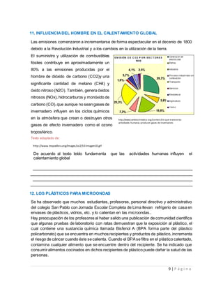 9 | P á g i n a
11. INFLUENCIADEL HOMBRE EN EL CALENTAMIENTO GLOBAL
Las emisiones comenzaron a incrementarse de forma espectacular en el decenio de 1800
debido a la Revolución Industrial y a los cambios en la utilización de la tierra.
El suministro y utilización de combustibles
fósiles contribuye en aproximadamente un
80% a las emisiones producidas por el
hombre de dióxido de carbono (CO2)y una
significante cantidad de metano (CH4) y
óxido nitroso (N2O). También, genera óxidos
nitrosos (NOx), hidrocarburos y monóxido de
carbono (CO),que aunque no sean gases de
invernadero influyen en los ciclos químicos
en la atmósfera que crean o destruyen otros
gases de efecto invernadero como el ozono
troposférico.
Texto adaptado de:
De acuerdo al texto leído fundamenta que las actividades humanas influyen el
calentamiento global
12. LOS PLÁSTICOS PARA MICROONDAS
Se ha observado que muchos estudiantes, profesores, personal directivo y administrativo
del colegio San Pablo con Jornada Escolar Completa de Lima llevan refrigerio de casa en
envases de plásticos, vidrios, etc. y lo calientan en las microondas..
Hay preocupación de los profesores al haber salido una publicación de comunidad científica
que algunas pruebas de laboratorio con ratas demuestran que la exposición al plástico, el
cual contiene una sustancia química llamada Bisfenol A (BPA forma parte del plástico
policarbonato) que se encuentra en muchos recipientes y productos de plástico, incrementa
el riesgo de cáncer cuando éste secalienta. Cuando el BPAse filtra en el plástico calentado,
contamina cualquier alimento que se encuentre dentro del recipiente. Se ha indicado que
consumiralimentos cocinados en dichos recipientes de plástico puede dañar la salud de las
personas.
http://www.troposfera.org/images/co2/10-Imagen10.gif
http://www.cambioclimatico.org/content/de-que-manera-las-
actividades-humanas-producen-gases-de-invernadero
 