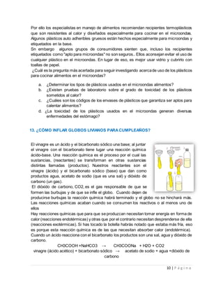 10 | P á g i n a
Por ello los especialistas en manejo de alimentos recomiendan recipientes termoplásticos
que son resistentes al calor y diseñados especialmente para cocinar en el microondas.
Algunos plásticos auto adheribles gruesos están hechos especialmente para microondas y
etiquetados en la base.
Sn embargo algunos grupos de consumidores sienten que, incluso los recipientes
etiquetados como "apto para microondas" no son seguros.. Ellos aconsejan evitar el uso de
cualquier plástico en el microondas. En lugar de eso, es mejor usar vidrio y cubrirlo con
toallas de papel.
¿Cuál es la pregunta más acertada para seguir investigando acercade uso de los plásticos
para cocinar alimentos en el microondas?
a. ¿Determinar los tipos de plásticos usados en el microondas alimentos?
b. ¿Existen pruebas de laboratorio sobre el grado de toxicidad de los plásticos
sometidos al calor?
c. ¿Cuáles son los códigos de los envases de plásticos que garantiza ser aptos para
calentar alimentos?
d. ¿La toxicidad de los plásticos usados en el microondas generan diversas
enfermedades del estómago?
13. ¿CÓMO INFLAR GLOBOS LIVIANOS PARACUMPLEAÑOS?
El vinagre es un ácido y el bicarbonato sódico una base; al juntar
el vinagre con el bicarbonato tiene lugar una reacción química
ácido-base. Una reacción química es el proceso por el cual las
sustancias, (reactantes) se transforman en otras sustancias
distintas llamadas (productos). Nuestros reactantes son el
vinagre (ácido) y el bicarbonato sódico (base) que dan como
productos agua, acetato de sodio (que es una sal) y dióxido de
carbono (un gas).
El dióxido de carbono, CO2, es el gas responsable de que se
formen las burbujas y de que se infle el globo. Cuando dejen de
producirse burbujas la reacción química habrá terminado y el globo no se hinchará más.
Las reacciones químicas acaban cuando se consumen los reactivos o al menos uno de
ellos
Hay reacciones químicas que para que se produzcan necesitan tomar energía en forma de
calor (reacciones endotérmicas) y otras que por el contrario necesitan desprenderse de ella
(reacciones exotérmicas). Si has tocado la botella habrás notado que estaba más fría, eso
es porque esta reacción química es de las que necesitan absorber calor (endotérmica).
Cuando un ácido reacciona con el bicarbonato los productos son una sal, agua y dióxido de
carbono.
CH3COOH +NaHCO3 → CH3COONa + H2O + CO2
vinagre (ácido acético) + bicarbonato sódico → acetato de sodio + agua +dióxido de
carbono
 