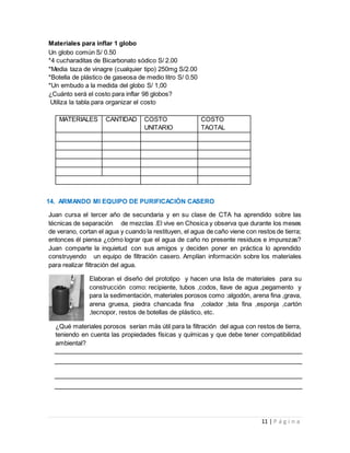 11 | P á g i n a
Materiales para inflar 1 globo
Un globo común S/ 0.50
*4 cucharaditas de Bicarbonato sódico S/ 2.00
*Media taza de vinagre (cualquier tipo) 250mg S/2.00
*Botella de plástico de gaseosa de medio litro S/ 0.50
*Un embudo a la medida del globo S/ 1,00
¿Cuánto será el costo para inflar 98 globos?
Utiliza la tabla para organizar el costo
MATERIALES CANTIDAD COSTO
UNITARIO
COSTO
TAOTAL
14. ARMANDO MI EQUIPO DE PURIFICACIÓN CASERO
Juan cursa el tercer año de secundaria y en su clase de CTA ha aprendido sobre las
técnicas de separación de mezclas .El vive en Chosica y observa que durante los meses
de verano, cortan el agua y cuando la restituyen, el agua de caño viene con restos de tierra;
entonces él piensa ¿cómo lograr que el agua de caño no presente residuos e impurezas?
Juan comparte la inquietud con sus amigos y deciden poner en práctica lo aprendido
construyendo un equipo de filtración casero. Amplían información sobre los materiales
para realizar filtración del agua.
Elaboran el diseño del prototipo y hacen una lista de materiales para su
construcción como: recipiente, tubos ,codos, llave de agua ,pegamento y
para la sedimentación, materiales porosos como :algodón, arena fina ,grava,
arena gruesa, piedra chancada fina ,colador ,tela fina ,esponja ,cartón
,tecnopor, restos de botellas de plástico, etc.
¿Qué materiales porosos serían más útil para la filtración del agua con restos de tierra,
teniendo en cuenta las propiedades físicas y químicas y que debe tener compatibilidad
ambiental?
 