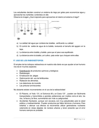 13 | P á g i n a
Los estudiantes deciden construir un sistema de riego por goteo para economizar agua y
aprovechar los nutrientes contenidos en ella
Observa la imagen ¿Qué mejoraría para aprovechar al máximo el sistema d riego?
a) La calidad del agua que contiene las botellas .verificando su calidad
b) El control de salida de agua de la botella, revisando el tamaño del agujero en la
tapa.
c) La distancia entre botella y botella ,para que el peso sea equilibrado
d) La distancia entre la botella y el cultivo .pata evitar que choquen entre ellas
17. USO DE LOS RADIOISÓTOPOS
El empleo de los isótopos radioactivos en nuestra vida diaria es que ayudan al ser humano
nos da en muchos aspectos:
 Esterilización de productos químicos y biológicos
 Radioterapia
 Erradicación de plagas
 Optimización del uso de fertilizantes
 Radiación de alimentos.
 Los detectores de incendio
 Las pinturas luminiscentes
No obstante existen inconvenientes en el uso de la radioactividad
 El Plutonio, el Yodo 131, el Estroncio 90 y el Cesio 137 , pueden ser fácilmente
transportados y transmitidos a grandes poblaciones por medios como el aire, los
ríos, la fauna y la flora, aumentando aún más su peligrosidad.
 Accidentes Nucleares ,aunque son escasos, son muy perjudiciales para la salud
pública y medioambiental.. Pueden producirse por fallos técnicos o humanos. Para
evitarlos o atenuar sus efectos se recomienda utilizar generadores nucleares
solamente en áreas alejadas de núcleos urbanos y tener presente que el error
humano siempre es probable.
 