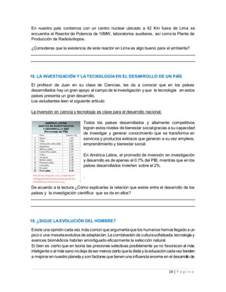 14 | P á g i n a
En nuestro país contamos con un centro nuclear ubicado a 42 Km fuera de Lima se
encuentra el Reactor de Potencia de 10MW, laboratorios auxiliares, así como la Planta de
Producción de Radioisótopos.
¿Consideras que la existencia de este reactor en Lima es algo bueno para el ambiente?
18. LA INVESTIGACIÓN Y LATECNOLOGÍAEN EL DESARROLLO DE UN PAÍS
El profesor de Juan en su clase de Ciencias, les da a conocer que en los países
desarrollados hay un gran apoyo al campo de la investigación y que la tecnología en estos
países presenta un gran desarrollo.
Los estudiantes leen el siguiente artículo
La inversión en ciencia y tecnología es clave para el desarrollo nacional.
Todos los países desarrollados y altamente competitivos
logran estos niveles de bienestar socialgracias a su capacidad
de investigar y generar conocimiento que se transforma en
servicios y productos exitosos que generan a su vez empleos,
emprendimiento y bienestar social.
En América Latina, el promedio de inversión en investigación
y desarrollo es de apenas el 0.7% del PIB, mientras que en los
países desarrollados invierten sobre el 2%.
.
De acuerdo a la lectura ¿Cómo explicarías la relación que existe entre el desarrollo de los
países y la investigación científica que se da en ellos?
19. ¿SIGUE LAEVOLUCIÓN DEL HOMBRE?
Existe una opinión cada vez más común que argumentaque los humanos hemos llegado a un
pico o una mesetaevolutiva de adaptación. La combinación de culturasofisticada, tecnología y
avances biomédicos habrían amortiguado eficazmente la selección natural.
Si bien es cierto que en teoría las presiones selectivas posiblemente ya no favorecen al más
inteligente o al más sano nodeja deser menos cierto quela dieta y la educacióncadavez tienden
a mejoraren nuestro planeta y son factores que tienenuna influencia enorme en el desarrollo de
http://2.bp.blogspot.com/_JzSqd6YaCaY/
TEOIkgdwVI/AAAAAAAAIok/pJhgwA81ZQ
Y/s400/DesarrolloPeruano.png
 