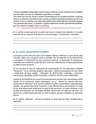 15 | P á g i n a
nuestras habilidades intelectuales. Nuestro entorno cada día se está volviendo más complejolo
que demanda una serie de habilidades específicas complejas.
Pero antes de continuar vamos a explicar brevemente qué se considera evolución y selección
natural. La selección natural tiene lugar cuando una diferenciagenética particular,es decir una
variante, le daa un individuo una mayor oportunidad de tenerdescendencia y transmitirsus genes
a las generaciones futuras. La evolución significa simplemente cambio,generalmente tendente a
que una especie se adapte mejor a su entorno.
Tomado de : http://jesusgonzalezfonseca.blogspot.pe/2011/11/sigue-funcionando-la-evolucion-en-el.html
En tu opinión ¿hasta qué punto se podría decir que la evolución sea detenido en los seres
humanos por los avances en la ciencia y en la tecnología? .Fundamenta tu respuesta.
20. EL CLORO ¿BENEFICIOSO O DAÑINO?
La industria química del cloro tiene como finalidad obtener el elemento a partir de las sales
naturales, tales como: sal gema, silvina y carnalita. Una vez obtenido se usa directamente
o se destina a la fabricación de otros productos químicos. La diversidad de sustancias y
materiales que se fabrican a partir del cloro, hace que cada industria se haya especializado
en determinados procesos.
El uso que tiene el cloro es: separación de contaminantes en una depuradora mediante
"floculación" - lucha contra las plagas en agricultura - obtención de gasolina de más calidad
- tratamiento de agua potable - fabricación de determinados materiales y elementos
constructivos (desagües, perfiles de puertas y ventanas, láminas impermeabilizantes.
A pesar de los beneficios que proporciona este elemento ,también tiene desventajas y éstas
residen en su producción ,según Greenpeace en su informe “La industria del cloro:
contaminación silenciosa” en él ,pone en evidencia la grave contaminación, aparentemente
invisible, que genera este sector industrial y cuyos efectos tóxicos permanecen a lo largo
de los años deteriorando lentamente la salud de las personas y el medio ambiente y esto
se debe principalmente a la tecnología obsoleta, denominada “de celdas de mercurio”, una
técnica muy contaminante que libera al medio ambiente grandes cantidades de elementos
tóxicos.
En tu opinión, ¿Deberían cerrarse las plantas de producción de Cloro. Fundamenta tu
respuesta.
------------------------------------------------------------------------------------------------------------------------
------------------------------------------------------------------------------------------------------------------------
----------------------------------------------------------------------------------------------------------------------
 