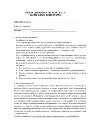 PRUEBA DIAGNÓSTICA DEL ÁREA DE CTA
CUARTO GRADO DE SECUNDARIA
Institución Educativa:
Apellidos y Nombres: ……………………………………………………………………………
_________________________________________
Sección: _________________________________________
1. DELIMITANDO EL PROBLEMA:
Lee el siguiente texto:
“Juan pregunta a su abuelo: Oye abuelo ¿Por qué los viejitos se encogen?
Buenapreguntahijo,te voya contar una historia:La gravedadhace que todosnos encojamos a
diario. Cuando estamos parados, la gravedad jala nuestro cuerpo y esto comprime los discos
entre las vértebras, lo que hace que nos encojamos hasta 1 cm durante el día.
Estoy preocupándome abuelo, que desesperación.
No te preocupes Juanito, al acostarnos nuestros discos intervertebrales recuperan su forma
original. Sin embargo con el paso de los años producimos cada vez menos hormonas que
cumplen está función, y, el encogimiento, poco a poco, se vuelve permanente”.
De acuerdo al texto anterior, menciona el conocimiento científico que se relaciona con el
problema:
A. El encogimiento en los ancianos se debe a la fuerza de la gravedad.
B. Todas laspersonasnosencogemoshasta1 cm diariopor efectode lagravedadde la Tierra.
C. Solo los ancianos y adolescentes tienden a encogerse por efecto de la fuerza de la
gravedad.
D. Solo los adultos tienden a encogerse por efecto de la gravedad de la Tierra.
2. Las sustancias químicas
Las sustancias químicas industrializadas se han convertido en componentes esenciales de la
sociedad, debido a que contribuyen a mejorar la calidad de vida de los países de alto grado de
desarrollo.Lassustanciasquímicas juegan un papel importante al solucionar diversos problemas
como sonel cuidadoa la salud, laproducciónde alimentos,desarrollode energíanocontaminante
y lastelecomunicaciones.Muchasde las sustancias químicas mejoran nuestra calidad de vida, las
que no sonperjudicialesni parael medioambienteni parala salud humana. Sin embargo, cuando
son emitidas,endeterminadascantidades,puedensernocivas;eneste caso sólo deben utilizarse
cuando sus riesgos puedan controlarse adecuadamente. Gran cantidad de sustancias químicas
utilizadas en la vida son emitidas al medio ambiente; las condiciones de su liberación al medio
ambiente, por ejemplo emisiones al aire o al agua y condiciones del medio ambiente como la
temperaturadel medioreceptorylacantidadde radiaciónsolar,todasellassonperjudiciales para
la vida en la Tierra.
Tomado y adaptado de: http://www.uaeh.edu.mx/scige/boletin/prepa3/n1/m13.html
 