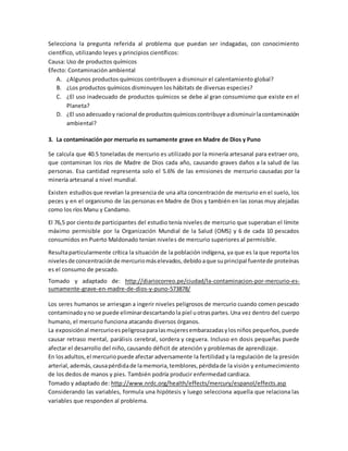 Selecciona la pregunta referida al problema que puedan ser indagadas, con conocimiento
científico, utilizando leyes y principios científicos:
Causa: Uso de productos químicos
Efecto: Contaminación ambiental
A. ¿Algunos productos químicos contribuyen a disminuir el calentamiento global?
B. ¿Los productos químicos disminuyen los hábitats de diversas especies?
C. ¿El uso inadecuado de productos químicos se debe al gran consumismo que existe en el
Planeta?
D. ¿El usoadecuadoy racional de productosquímicoscontribuye adisminuirlacontaminación
ambiental?
3. La contaminación por mercurio es sumamente grave en Madre de Dios y Puno
Se calcula que 40.5 toneladas de mercurio es utilizado por la minería artesanal para extraer oro,
que contaminan los ríos de Madre de Dios cada año, causando graves daños a la salud de las
personas. Esa cantidad representa solo el 5.6% de las emisiones de mercurio causadas por la
minería artesanal a nivel mundial.
Existen estudiosque revelan la presencia de una alta concentración de mercurio en el suelo, los
peces y en el organismo de las personas en Madre de Dios y también en las zonas muy alejadas
como los ríos Manu y Candamo.
El 76,5 por cientode participantes del estudio tenía niveles de mercurio que superaban el límite
máximo permisible por la Organización Mundial de la Salud (OMS) y 6 de cada 10 pescados
consumidos en Puerto Maldonado tenían niveles de mercurio superiores al permisible.
Resultaparticularmente crítica la situación de la población indígena, ya que es la que reporta los
nivelesde concentraciónde mercuriomáselevados,debidoaque suprincipal fuentede proteínas
es el consumo de pescado.
Tomado y adaptado de: http://diariocorreo.pe/ciudad/la-contaminacion-por-mercurio-es-
sumamente-grave-en-madre-de-dios-y-puno-573878/
Los seres humanos se arriesgan a ingerir niveles peligrosos de mercurio cuando comen pescado
contaminadoyno se puede eliminardescartandola piel uotraspartes.Una vez dentro del cuerpo
humano, el mercurio funciona atacando diversos órganos.
La exposiciónal mercurioespeligrosaparalasmujeresembarazadasylosniños pequeños, puede
causar retraso mental, parálisis cerebral, sordera y ceguera. Incluso en dosis pequeñas puede
afectar el desarrollo del niño, causando déficit de atención y problemas de aprendizaje.
En losadultos,el mercuriopuede afectar adversamente la fertilidad y la regulación de la presión
arterial,además,causapérdidade lamemoria,temblores,pérdidade la visión y entumecimiento
de los dedos de manos y pies. También podría producir enfermedad cardiaca.
Tomado y adaptado de: http://www.nrdc.org/health/effects/mercury/espanol/effects.asp
Considerando las variables, formula una hipótesis y luego selecciona aquella que relaciona las
variables que responden al problema.
 