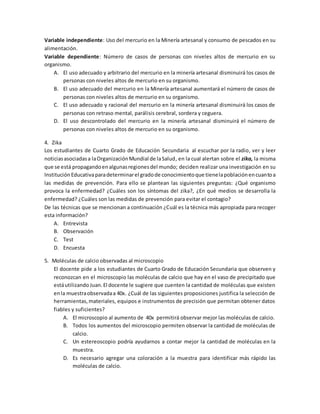 Variable independiente: Uso del mercurio en la Minería artesanal y consumo de pescados en su
alimentación.
Variable dependiente: Número de casos de personas con niveles altos de mercurio en su
organismo.
A. El uso adecuado y arbitrario del mercurio en la minería artesanal disminuirá los casos de
personas con niveles altos de mercurio en su organismo.
B. El uso adecuado del mercurio en la Minería artesanal aumentará el número de casos de
personas con niveles altos de mercurio en su organismo.
C. El uso adecuado y racional del mercurio en la minería artesanal disminuirá los casos de
personas con retraso mental, parálisis cerebral, sordera y ceguera.
D. El uso descontrolado del mercurio en la minería artesanal disminuirá el número de
personas con niveles altos de mercurio en su organismo.
4. Zika
Los estudiantes de Cuarto Grado de Educación Secundaria al escuchar por la radio, ver y leer
noticiasasociadasa laOrganizaciónMundial de laSalud, en la cual alertan sobre el zika, la misma
que se está propagandoenalgunasregionesdel mundo; deciden realizar una investigación en su
Institución Educativaparadeterminarel gradode conocimientoque tienelapoblaciónencuantoa
las medidas de prevención. Para ello se plantean las siguientes preguntas: ¿Qué organismo
provoca la enfermedad? ¿Cuáles son los síntomas del zika?, ¿En qué medios se desarrolla la
enfermedad? ¿Cuáles son las medidas de prevención para evitar el contagio?
De las técnicas que se mencionan a continuación ¿Cuál es la técnica más apropiada para recoger
esta información?
A. Entrevista
B. Observación
C. Test
D. Encuesta
5. Moléculas de calcio observadas al microscopio
El docente pide a los estudiantes de Cuarto Grado de Educación Secundaria que observen y
reconozcan en el microscopio las moléculas de calcio que hay en el vaso de precipitado que
estáutilizando Juan.El docente le sugiere que cuenten la cantidad de moléculas que existen
enla muestraobservadaa 40x. ¿Cuál de las siguientes proposiciones justifica la selección de
herramientas,materiales, equipos e instrumentos de precisión que permitan obtener datos
fiables y suficientes?
A. El microscopio al aumento de 40x permitirá observar mejor las moléculas de calcio.
B. Todos los aumentos del microscopio permiten observar la cantidad de moléculas de
calcio.
C. Un estereoscopio podría ayudarnos a contar mejor la cantidad de moléculas en la
muestra.
D. Es necesario agregar una coloración a la muestra para identificar más rápido las
moléculas de calcio.
 