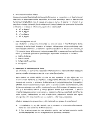 6. Utilizando unidades de medida
Los estudiantes del Cuarto Grado de Educación Secundaria se encuentran en el Aula Funcional
realizando un experimento sobre mediciones. El docente les encarga medir el área del Aula
Funcional,lalongitudde lamesade trabajo,lamasa de un plumón de pizarra, y el volumen de un
vasode precipitadosinmedida.Segúnlosdatossolicitados¿Cuálesseríanlasunidades de medida
a utilizarse en el recojo de información, siguiendo el orden dado?
A. M2
, M, kg y cm3
B. M2
, m, Kg y cc
C. m2
, m, kg y cc
D. M2
, m, kg y CC
7. ¿Qué tipo de gráfico utilizo?
Los estudiantes se encuentran realizando una encuesta sobre el Valor Nutricional de los
Alimentos de su localidad. Se realiza la encuesta a 60 personas. A la pregunta sobre ¿Qué
alimentos consumen más?, se tienen los siguientes resultados: el 25% consume verduras, el
25% consume frutas,30% consume carbohidratosyun20% incluye en su alimentación comida
rápida. ¿Cuál sería el gráfico más apropiado para representar los datos de su encuesta?
A. Gráfico de barras
B. Gráfico circular
C. Polígono de frecuencias
D. Pictograma
8. Importancia de los simulacros de sismo
Los simulacros sonlaúnica manerade sabersi hemosasimiladoel conocimientorecibido para
estar preparados ante una emergencia, ya sea natural o antrópica.
Pero durante un sismo nuestro accionar es muy diferente al que alguna vez nos
recomendaron. Por tanto, es importante participar en los diferentes simulacros de sismo y
tsunami que organiza el Ministerio de Educación y el Instituto Nacional de Defensa Civil
(INDECI). Los simulacros nos sirven para poner en práctica todas las recomendaciones, es la
únicamanera de saberque tan bienconocemoslosprocedimientosparasalvaguardar nuestra
vida y la de nuestras familias y corregir posibles errores que detectemos. Es de vital
importanciaque estosensayos se realicen en casa con mucha responsabilidad, identificar las
zonas seguras, estableciendo una ruta de evacuación, preparar las mochilas para alguna
emergencia, entre otras medidas que nos ayudarán a estar mejor preparados.
¿Cuál de las siguientes proposiciones está relacionada con la causa de estos hechos?
A. La placade Nazcaes unaplaca tectónicaque se encuentra en el Océano Pacífico oriental,
frente a la costa occidental de América del Sur.
B. El Perú se encuentra en una zona altamente sísmica y en cualquier momento puede
ocurrir un terremoto, por ello la importancia de realizar los simulacros.
 
