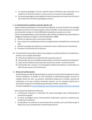 C. Los procesos geológicos internos originan diversos fenómenos que repercuten en la
superficie en forma de volcanes o sismos, por eso es necesario estar preparados.
D. Los procesosgeológicosse dandebidoa las altas temperaturas del interior de la Tierra lo
que conlleva a los fenómenos geológicos externos.
9. La contaminación por plásticos aumenta cada día más
Segúnestudiospresentadosenel Foro Económico Mundial, al menos 8 millones de toneladas
de plásticosterminanenel océanocadaaño, hastael año 2015. Se pronosticaque,de no haber
una cultura del reciclaje, en el año 2050 habría más plásticos que peces en el mar.
Frente a estaproblemática y como estudiante ¿Qué cambios se debería hacer para mejorar la
indagación realizada y no llegar a lo pronosticado para el 2050?
A. Difundir la importancia de la cultura del reciclaje.
B. Dar a conocerlosresultadosque realizanlasorganizacionesenbeneficio de unmundo más
sano.
C. Difundir los peligros del plástico en el ambiente y como se deterioran los ecosistemas.
D. Promover la reutilización de los plásticos.
10. Considerandoel textoanterior ¿Qué nueva pregunta se pueden plantear los estudiantes en
relación a los resultados obtenidos?
A. ¿Influirán los plásticos en la alteración del ecosistema marino?
B. ¿Será posible que las autoridades puedan ayudar a controlar la producción de plásticos?
C. ¿Qué acciones debemos tomar para que las personas reciclen conscientemente?
D. ¿Será posible dar a conocer a la humanidad los peligros del plástico y sus derivados y el
deterioro que causan a los ecosistemas?
11. Efectos de la deforestación
Nuestrosbosquesestándesapareciendo poco a poco por la tala indiscriminada que nosotros
mismos realizamos. El hombre no solo contribuye al calentamiento global, sino que es
culpable directo de éste. Los procesos industriales creados por el hombre, procesos de
combustión en los que invierten elementos químicos, son los causantes directos de l a
acumulación de gases en la atmósfera que provocan el efecto invernadero.
Tomadoy adaptado de: http://elblogverde.com/calentamiento-global-el-hombre-contribuye/
Ante esta posición podemos señalar que:
A. La Revolución Industrial y el desarrollo de nuevas tecnologías están contribuyendo al
calentamiento global.
B. El avance tecnológico avanza silenciosamente elaborando sustancias y productos que
contaminan el ambiente.
C. Los ganaderos no reutilizan los excrementos de los animales, por lo cual todo ese gas se
dispersa en el aire, produciendo la contaminación del aire.
 
