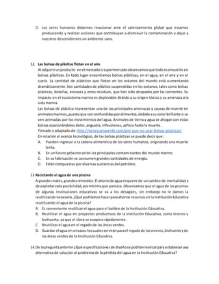 D. Los seres humanos debemos reaccionar ante el calentamiento global que estamos
produciendo y realizar acciones que contribuyan a disminuir la contaminación y dejar a
nuestros descendientes un ambiente sano.
12. Las bolsas de plástico flotan en el aire
Al adquirirunproducto enel mercadoo supermercadoobservamosque todoesenvuelto en
bolsas plásticas. En todo lugar encontramos bolsas plásticas, en el agua, en el aire y en el
suelo. La cantidad de plásticos que flotan en los océanos del mundo está aumentando
dramáticamente.Son cantidades de plástico suspendidas en los océanos, tales como bolsas
plásticas, botellas, envases y otros residuos, que han sido atrapados por las corrientes. Su
impacto en el ecosistema marino es deplorable debido a su origen tóxico y su amenaza a la
vida marina.
Las bolsas de plástico representan una de las principales amenazas y causas de muerte en
animalesmarinos,puestoque sonconfundidasporalimentos,debidoasu color brillante o se
ven animadas por los movimientos del agua. Animales de tierra y agua se ahogan con estas
bolsas ocasionándoles dolor, angustia, infecciones, asfixia hasta la muerte.
Tomado y adaptado de: http://venezuelaverde.com/por-que-no-usar-bolsas-plasticas/
En relación al avance tecnológico, de las bolsas plásticas se puede decir que:
A. Pueden ingresar a la cadena alimenticia de los seres humanos, originando una muerte
lenta.
B. En un futuro próximo serán los principales contaminantes del mundo marino.
C. En su fabricación se consumen grandes cantidades de energía.
D. Están compuestas por diversas sustancias del petróleo.
13.Reciclando el agua de una piscina
A grandesmales,grandesremedios.El ahorrode agua requiere de un cambio de mentalidad y
de explotarcadaposibilidad,pormínimaque parezca. Observamos que el agua de las piscinas
de algunas instituciones educativas se va a los desagües, sin embargo no le damos la
reutilizaciónnecesaria.¿Qué podríamoshacerparaahorrar recursosen laInstituciónEducativa
reutilizando el agua de la piscina?
A. Es conveniente reutilizar el agua para el baldeo de la Institución Educativa.
B. Reutilizar el agua en proyectos productivos de la Institución Educativa, como viveros y
biohuerto, ya que el cloro se evapora rápidamente.
C. Reutilizar el agua en el regado de las áreas verdes.
D. Guardar el agua en envasesloscualesserviránparael regadode losviveros,biohuertoyde
las áreas verdes de la Institución Educativa.
14.De lapreguntaanterior¿Qué especificacionesde diseñose podríanrealizarparaestableceruna
alternativa de solución al problema de la pérdida del agua en la Institución Educativa?
 