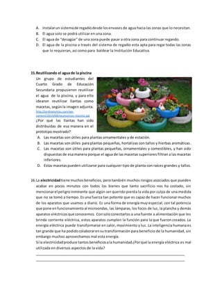 A. Instalarun sistemade regadíodesde losenvases de agua hacia las zonas que lo necesitan.
B. El agua solo se podrá utilizar en una zona.
C. El agua de “desagüe” de una zona puede pasar a otra zona para continuar regando.
D. El agua de la piscina a través del sistema de regadío esta apta para regar todas las zonas
que lo requieran, así como para baldear la Institución Educativa.
15.Reutilizando el agua de la piscina
Un grupo de estudiantes del
Cuarto Grado de Educación
Secundaria propusieron reutilizar
el agua de la piscina, y para ello
idearon reutilizar llantas como
macetas, según la imagen adjunta.
http://jardinplantas.com/wp-
content/2014/08/neumaticos-maceta.jpg
¿Por qué las llantas han sido
distribuidas de esa manera en el
prototipo mostrado?
A. Las macetas son útiles para plantas ornamentales y de estación.
B. Las macetas sonútiles para plantas pequeñas, hortalizas con tallos y hierbas aromáticas.
C. Las macetas son útiles para plantas pequeñas, ornamentales y comestibles, y han sido
dispuestas de esa manera porque el agua de las macetas superiores filtran a las macetas
inferiores.
D. Estas macetas pueden utilizarse para cualquier tipo de planta con raíces grandes y tallos.
16.La electricidadtiene muchosbeneficios, pero también muchos riesgos asociados que pueden
acabar en pocos minutos con todos los bienes que tanto sacrificio nos ha costado, sin
mencionarel peligroinminente que algún ser querido pierda la vida por culpa de una medida
que no se tomó a tiempo. Es una fuerza tan potente que es capaz de hacer funcionar muchos
de los aparatos que usamos a diario. Es una forma de energía muy especial, con tal potencia
que pone enfuncionamientoal microondas, las lámparas, los focos de luz, la plancha y demás
aparatos eléctricosque conocemos. Consoloconectarlos a una fuente a alimentación que les
brinde corriente eléctrica, estos aparatos cumplen la función para la que fueron creados. La
energía eléctrica puede transformarse en calor, movimiento y luz. La inteligencia humana es
tan grande que ha podidocolaborarensu transformación para beneficio de la humanidad, sin
embargo muchos aprovechamos mal esta energía.
Si la electricidadproduce tantos beneficiosala humanidad¿Porqué la energía eléctrica es mal
utilizada en diversos aspectos de la vida?
______________________________________________________________________________
______________________________________________________________________________
 