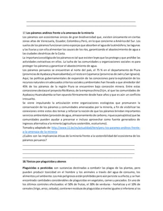 ______________________________________________________________________________
____________________________________________________________________________
17.Los páramos andinos frente a la amenaza de la minería
Los páramos son ecosistemas únicos de gran biodiversidad que, existen únicamente en ciertas
zonas altas de Venezuela, Ecuador, Colombia y Perú, en lo que concierne a América del Sur. Los
suelosde lospáramosfuncionancomoesponjasque absorbenel aguade laatmósfera,laslagunas
y las lluvias y con ella alimentan los cauces de los ríos, garantizando el abastecimiento de agua a
las ciudades desérticas de la Costa.
La importanciaecológicade lospáramosestal que existen leyesque losprotege y que prohíbe las
actividades extractivas en ellos. La lucha de las comunidades y organizaciones sociales es para
proteger los páramos y garantizar el abastecimiento de agua.
Los páramos peruanos se encuentran al norte del país, el 75 % en el departamento de Piura
(provinciasde AyabacayHuancabamba) y el restoenCajamarca (provinciasde JaénySan Ignacio).
Aquí, las políticas gubernamentales de expansión de las concesiones para la explotación de los
recursosnaturalessinadecuadoscriteriossocialesyambientales han llevado a que alrededor del
45% de los páramos de la región Piura se encuentren bajo concesión minera. Entre estas
concesionesdestacael proyectoRíoBlanco,de laempresachinaZiijin, al que las comunidades de
Ayabacay Huancabamba se han opuesto férreamente desde hace años y que es aún un conflicto
irresuelto.
Se viene impulsando la articulación entre organizaciones ecologistas que promueven la
conservación de los páramos y comunidades amenazadas por la minería, a fin de visibilizar las
conexiones entre estos dos temas y reforzar la noción de que los páramos brindan importantes
serviciosambientales(provisiónde agua,almacenamientode carbono,riquezapaisajística) que las
comunidades pueden ayudar a preservar e incluso aprovechar como fuente generadora de
ingresos alternativa a la minería (agricultura sostenible, ecoturismo).
Tomadoy adaptado de: http://www.11.be/es/actualidad/item/peru-los-paramos-andinos-frente-
a-la-amenaza-de-la-mineria
¿Cuáles son las implicancias éticas de la minería frente a la sostenibilidad del ecosistema de los
páramos peruanos?
________________________________________________________________________________
________________________________________________________________________________
________________________________________________________________________________
____________________________________________________________________________
18.Tóxicos por plaguicidasy abonos
Plaguicidas o pesticidas son sustancias destinadas a combatir las plagas de las plantas, pero
pueden producir toxicidad en el hombre y los animales a través del agua de consumo, los
alimentosyel ambiente.Losmáspeligrososestánprohibidosperoaúnpersiste suefecto,y se han
encontrado cantidades considerables de plaguicidas en vegetales, carnes y pescados. En uno de
los últimos controles efectuados: el 50% de frutas, el 30% de verduras - hortalizas y el 10% de
cereales(trigo,arroz,cebada),contienenresiduosde plaguicidasanivelesigualesoinferioresalos
 