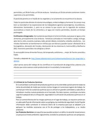 permitidos;yel 3%de frutas y el 5% de verduras - hortalizasyel 1% de cerealescontienen niveles
superiores a los permitidos.
El pesticida penetra en el tejido de los vegetales y no solamente se encuentra en la cáscara.
Todoslos pesticidasafectan al sistemainmunológico,endocrinológicoyhormonal.Se conoce muy
bien su toxicidad en las exposiciones de los trabajadores agrarios (cancerígenos, neurotóxicos,
alteraciones hormonales...), pero no se conoce lo que ocurre con la ingestión de residuos
acumulativos a través de los alimentos y el agua con niveles permitidos, durante un tiempo
prolongado.
Fertilizantesnitrogenados. Sonsustanciasque dejanenlatierranitratos,que pasanal agua y a los
alimentos,principalmente a las verduras - hortalizas cultivadas en invernadero: acelga, lechuga,
apio,berro,coles,escarola,espinaca,nabo,perejil,rábano,remolacha,ruibarbo, zanahorias... Los
nitratos fácilmente se transforman en nitritos que son tóxicos y pueden causar: afectación de la
hemoglobina, alteración del tiroides, destrucción de las vitaminas A, tiamina (B1) y riboflavina
(B2), reacciones parecidas a las alérgicas y cáncer.
Es aconsejable tomaralimentosfrescos,de temporada,autóctonos...,mejor de fuente conocida y
fiable.
Tomadoy adaptado de:http://www.laboratoriolcn.com/contaminantes/toxicos-por-plagicidas-y-
abonos
¿Qué opinas acerca del trabajo de los científicos en la producción de plaguicidas y abonos y los
efectos que estos avances están produciendo en la sociedad y la naturaleza?
________________________________________________________________________________
________________________________________________________________________________
________________________________________________________________________________
____________________________________________________________________________
19.Utilidad de los Productos Químicos
En la actualidad,lautilizaciónde productosquímicosse ha extendidoaprácticamente todaslas
ramas de actividad,de modo que existen ciertos riesgos en numerosos lugares de trabajo. Se
cuentanpor mileslas sustancias químicas que se utilizan en grandes cantidades y cada año se
introducen muchos nuevos productos en el mercado. Por tales razones, constituye una tarea
urgente laadopciónde un enfoque de seguridadenla utilización de productos químicos en el
trabajo.
Para un control efectivo de los riesgos químicos en el lugar de trabajo, se requiere contar con
un adecuadoflujode informaciónsobre suspeligrosylasmedidasde seguridad.A este flujode
información debe sumársele el esfuerzo diario de la empresa para que se adopten y se
apliquen las medidas necesarias con el fin de proteger a los trabajadores, y su medio
ambiente.
Los Productos Químicos sonaquellosque puedenproducirundañoa lasaludde laspersonaso
un perjuicioal medioambiente.Lógicamente,notodoslos productos químicos son peligrosos.
 