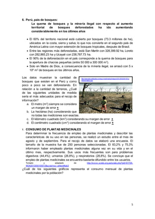 5
6. Perú, país de bosques:
La quema de bosques y la minería ilegal con respecto al aumento
territorial de bosques deforestados ha ido aumentando
considerablemente en los últimos años
 El 60% del territorio nacional está cubierto por bosques (73.3 millones de ha),
ubicados en la costa, sierra y selva; lo que nos convierte en el segundo país de
América Latina con mayor extensión de bosques tropicales, después de Brasil.
 Entre las regiones más deforestadas, está San Martín con 328,399.92 ha, Loreto
con 282,865.23 ha y Ucayali con 238,787.73 ha.
 El 90% de la deforestación en el país corresponde a la quema de bosques para
la apertura de chacras pequeñas (entre 50 000 a 300 000 m2
).
 Solo en Madre de Dios, a consecuencia de la minería ilegal, se arrasó con 5 x
108
m2
de bosques en los últimos años.
Los datos muestran la cantidad de
bosques que existen en el Perú y como
poco a poco se van deforestando. En
relación a la cantidad de terrenos, ¿Cuál
de las siguientes unidades de medida
sería el más adecuados para el recojo de
información?
a. El metro (m2
) siempre se considera
un margen de error +
b. La hectárea (ha) considerando que
no todas las mediciones son exactas.
c. El kilómetro cuadrado (km2
) considerando su margen de error +
d. El centímetro cuadrado (cm2
) considerando el margen de error +
7. CONSUMO DE PLANTAS MEDICINALES
Para determinar la frecuencia de empleo de plantas medicinales y describir las
características de su uso en las personas, se realizó un estudio entre el mes de
agosto y de septiembre. Para el recojo de datos se elaboró una encuesta. El
tamaño de la muestra fue de 250 personas seleccionadas. El 83,2% y 75,3%
informaron haber empleado plantas medicinales alguna vez en su vida y en el
último mes, respectivamente. Sus usos más frecuentes son para problemas
digestivos (44,4%); urinarios (26,8%), y respiratorios (28,8%). Se concluye que el
empleo de plantas medicinales se encuentra bastante difundido entre los usuarios.
Tomado y adaptado de: http://w w w .scielo.org.pe/scielo.php?pid=S1726-
46342013000100013&script=sci_arttext#tab3
¿Cuál de los siguientes gráficos representa el consumo mensual de plantas
medicinales por la población?
http://www.talcualdigital.com/sgc/multimedi a/Imagen/2012/02/26157ca
mbioclimatico.jpg
 