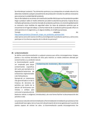 Se entiende por sustancia: "los elementos químicos y sus compuestos en estado natural o los
obtenidosmediante cualquier procedimiento de producción incluidos los aditivos necesarios
para conservar la estabilidad del producto.
Hoy endía todavíano se conoce con exactitudel posible efectoque muchosproductospueden
llegar a producir sobre el medio ambiente y/o sobre la salud de las personas. A pesar de sus
múltiplesaplicaciones,el enorme mercado de productos químicos y la creciente globalización
es necesario crear medidas de seguridad sobre los tipos de productos químicos que se
encuentranenel lugar de trabajo. La forma material de un producto químico puede influir en
cómo penetra en el organismo y, en alguna medida, en el daño que provoca.
Tomado y adaptado de:
http://www.paritarios.cl/especial_riesgo_uso_productos_quimicos.htm
¿Qué opinasacerca del avance científicoytecnológicode losproductos químicos y cómo estos
participan en los diversos aspectos de la vida de las personas?
________________________________________________________________________________
________________________________________________________________________________
________________________________________________________________________________
____________________________________________________________________________
20. La biorremediación
Se define como biorremediación a cualquier proceso que utilice microorganismos, hongos,
plantas o las enzimas derivadas de ellos para retornar un medio ambiente alterado por
contaminantes a su condición natural.
La biorremediación puede
ser empleada para atacar
contaminantes específicos
del suelo, por ejemplo en la
degradación bacteriana de
compuestos organoclorados
o de hidrocarburos.
Ejemplo de un tratamiento
más generalizado es el de la
limpieza de derrames de
petróleo por medio de la
adición de fertilizantes con
nitratos o sulfatos para
estimularlareproducciónde
bacterias nativas o exógenas (introducidas) y de esta forma facilitar la descomposición del
petróleo crudo.
Los procesosnaturalesde biorremediaciónyfitorremediación(remediaciónporplantas) se han
usadodesde hace siglos;tal esel caso de la desalinizaciónde terrenosagrícolasporla acciónde
plantas capaces de extraer las sales. La biorremediación usando microorganismos fue
 