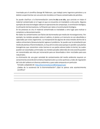 inventada por el científico George M. Robinson, que trabajó como ingeniero petrolero y se
dedicó a experimentar con una serie de microbios en frascos contaminados de petróleo.
Se puede clasificar a la biorremediación como in situ o ex situ, que consiste en tratar el
material contaminado en el lugar en que se encuentra sin trasladarlo a otra parte. Algunos
ejemplosde estastecnologíasradicanenoperaciones de compostaje, la ventilación biológica,
la utilización de biorreactores, la filtración por raíces o la estimulación biológica.
En los procesos ex situ el material contaminado es trasladado a otro lugar para realizar o
completar su descontaminación.
No todos los contaminantes son fáciles de biorremediar por medio de microorganismos. Por
ejemplo, los metales pesados como el cadmio, el plomo y el mercurio no son absorbidos o
capturados por estos organismos. La incorporación de algunos de estos metales dentro de la
cadena alimentaria (bioacumulación) agrava el problema. Se puede usar la remediación por
mediode plantasofitorremediación,esmuyútil enestoscasosporque es posible usar plantas
transgénicas que concentren estas toxinas en sus partes aéreas (sobre la tierra), las cuales
puedensercosechadas y eliminadas.
Los metales pesados obtenidos de esta cosecha pueden
ser concentrados aún más por incineración para ser desechados o bien reciclados para usos
industriales.
La eliminación de una gran variedad de contaminantes del medio ambiente requiere un
conocimientocreciente de larelativaimportanciade sus ciclos químicos y redes de regulación
del ciclo del carbono en diversos ambientes y para cada compuesto en particular.
Tomado y adaptado de: http://biorremediacion289.blogspot.pe/
¿Sabías de la existencia de la biorremediación? ¿Qué te parece este acontecimiento
científico?
________________________________________________________________________________
________________________________________________________________________________
________________________________________________________________________________
____________________________________________________________________________
 