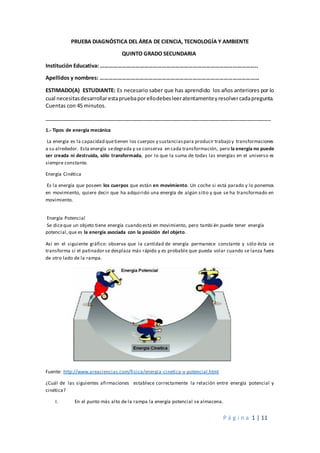 P á g i n a 1 | 11
PRUEBA DIAGNÓSTICA DEL ÁREA DE CIENCIA, TECNOLOGÍA Y AMBIENTE
QUINTO GRADO SECUNDARIA
Institución Educativa: ……………………………………………………………………………………………..
Apellidos y nombres: ………………………………………………………………………………………………
ESTIMADO(A) ESTUDIANTE: Es necesario saber que has aprendido los años anteriores por lo
cual necesitasdesarrollarestapruebaporellodebesleeratentamenteyresolvercadapregunta.
Cuentas con 45 minutos.
_____________________________________________________________________________
1.- Tipos de energía mecánica
La energía es la capacidad quetienen los cuerpos y sustanciaspara producir trabajo y transformaciones
a su alrededor. Esta energía sedegrada y se conserva en cada transformación, pero la energía no puede
ser creada ni destruida, sólo transformada, por lo que la suma de todas las energías en el universo es
siempre constante.
Energía Cinética
Es la energía que poseen los cuerpos que están en movimiento. Un coche si está parado y lo ponemos
en movimiento, quiere decir que ha adquirido una energía de algún sitio y que se ha transformado en
movimiento.
Energía Potencial
Se diceque un objeto tiene energía cuando está en movimiento, pero tambi én puede tener energía
potencial,que es la energía asociada con la posición del objeto.
Así en el siguiente gráfico: observa que la cantidad de energía permanece constante y sólo ésta se
transforma si el patinador se desplaza más rápido y es probable que pueda volar cuando se lanza fuera
de otro lado de la rampa.
Fuente: http://www.areaciencias.com/fisica/energia-cinetica-y-potencial.html
¿Cuál de las siguientes afirmaciones establece correctamente la relación entre energía potencial y
cinética?
I. En el punto más alto de la rampa la energía potencial se almacena.
 