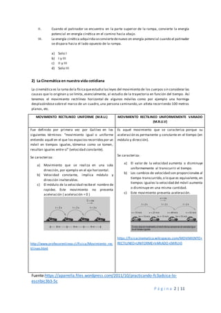 P á g i n a 2 | 11
II. Cuando el patinador se encuentra en la parte superior de la rampa, convierte la energía
potencial en energía cinética en el camino hacia abajo.
III. La energía cinética adquiridaseconviertedenuevo en energía potencial cuando el patinador
se dispara hacia el lado opuesto de la rampa.
a) Solo I
b) I y III
c) II y III
d) Solo III
2) La Cinemática en nuestra vida cotidiana
La cinemática es la rama dela físicaqueestudia lasleyes del movimiento de los cuerpos sin considerar las
causas que lo originan y se limita, esencialmente, al estudio de la trayectoria en función del tiempo. Así
tenemos el movimiento rectilíneo horizontal de algunos móviles como por ejemplo una hormiga
desplazándosesobreel marco de un cuadro,una persona caminando,un atleta recorriendo 100 metros
planos, etc.
MOVIMIENTO RECTILINEO UNIFORME (M.R.U.) MOVIMIENTO RECTILINEO UNIFORMEMENTE VARIADO
(M.R.U.V)
Fue definido por primera vez por Galileo en los
siguientes términos: “movimiento igual o uniforme
entiendo aquél en el que los espaciosrecorridospor un
móvil en tiempos iguales, tómense como se tomen,
resultan iguales entre sí” (velocidad constante).
Se caracteriza:
a) Movimiento que se realiza en una sola
dirección, por ejemplo en el eje horizontal.
b) Velocidad constante, implica módulo y
dirección inalterables.
c) El módulo de la velocidad recibeel nombre de
rapidez. Este movimiento no presenta
aceleración ( aceleración = 0 )
http://www.profesorenlinea.cl/fisica/Movimiento_rec
tilineo.html
Es aquel movimiento que se caracteriza porque su
aceleración es permanente y constante en el tiempo (en
módulo y dirección).
Se caracteriza:
a) El valor de la velocidad aumenta o disminuye
uniformemente al transcurrir el tiempo.
b) Los cambios de velocidad son proporcionales al
tiempo transcurrido,o lo que es equivalente, en
tiempos iguales la velocidad del móvil aumenta
o disminuye en una misma cantidad.
c) Este movimiento presenta aceleración.
https://fisicacinematica.wikispaces.com/MOVIMIENTO+
RECTILINEO+UNIFORME+VARIADO+(MRUV)
Fuente:https://aparrella.files.wordpress.com/2011/10/practicando-fc3adsica-lo-
escribic3b3-5c
 