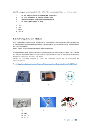 P á g i n a 3 | 11
¿Cuál de los siguientes ejemplos de M.R.U. o M.R.U.V de nuestra vida cotidiana es o son incorrectos?
I. Un bus que viaja por la carretera hacia el sur del Perú.
II. Un avión despegando del aeropuerto Jorge Chavez
III. Una mujer subiendo al decimo piso en un ascensor.
IV. Un futbolista ejecutando un penal.
a) Solo I
b) I y II
c) I y IV
d) Solo IV
3) El electromagnetismo en la vida diaria
En la antigüedad la electricidad y el magnetismo se consideraban como dos fuerzas separadas,pero con
el paso del tiempo esto fue cambiando debido a la investigación dedistintos personajes quienes llegaron
a la conclusión de que
Ambas fuerzas formaban una sola llamada electromagnetismo
El electromagnetismo es la fuerza de interacción entrepartículas cargadaseléctricamente.Esto se refiere
a la creación decorrientes eléctricas a partir deun campo magnético y es el responsabledecasi todos los
fenómenos que ocurren en nuestra vida diaria.
Observa las siguientes imágenes y marca la afirmación correcta de las aplicaciones del
electromagnetismo
Fuente:http://www.buenastareas.com/ensayos/Electromagnetismo-En-La-Vida-Diaria/4515070.html
I II III
IV V VI
a) I y III
b) I, II y III
c) II,V,VI
 