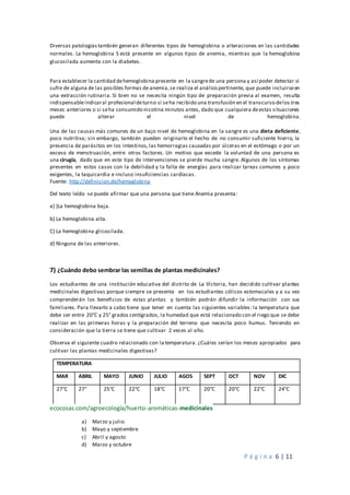 P á g i n a 6 | 11
Diversas patologías también generan diferentes tipos de hemoglobina o alteraciones en las cantidades
normales. La hemoglobina S está presente en algunos tipos de anemia, mientras que la hemoglobina
glucosilada aumenta con la diabetes.
Para establecer la cantidad dehemoglobina presente en la sangrede una persona y así poder detectar si
sufre de alguna de las posibles formas de anemia,se realiza el análisispertinente, que puede incluirseen
una extracción rutinaria. Si bien no se necesita ningún tipo de preparación previa al examen, resulta
indispensableindicaral profesional deturno si seha recibido una transfusión en el transcurso delos tres
meses anteriores o si seha consumido nicotina minutos antes, dado que cualquiera deestas situaciones
puede alterar el nivel de hemoglobina.
Una de las causas más comunes de un bajo nivel de hemoglobina en la sangre es una dieta deficiente,
poco nutritiva; sin embargo, también pueden originarlo el hecho de no consumir suficiente hierro, la
presencia de parásitos en los intestinos, las hemorragias causadas por úlceras en el estómago o por un
exceso de menstruación, entre otros factores. Un motivo que excede la voluntad de una persona es
una cirugía, dado que en este tipo de intervenciones se pierde mucha sangre. Algunos de los síntomas
presentes en estos casos con la debilidad y la falta de energías para realizar tareas comunes y poco
exigentes, la taquicardia e incluso insuficiencias cardíacas.
Fuente: http://definicion.de/hemoglobina
Del texto leído se puede afirmar que una persona que tiene Anemia presenta:
a) )La hemoglobina baja.
b) La hemoglobina alta.
C) La hemoglobina glicosilada.
d) Ninguna de las anteriores.
7) ¿Cuándo debo sembrar las semillas de plantas medicinales?
Los estudiantes de una institución educativa del distrito de La Victoria, han decidido cultivar plantas
medicinales digestivas porque siempre se presenta en los estudiantes cólicos estomacales y a su vez
comprenderán los beneficios de estas plantas y también podrán difundir la información con sus
familiares. Para llevarlo a cabo tiene que tener en cuenta las siguientes variables: la temperatura que
debe ser entre 20°C y 25° grados centígrados, la humedad que está relacionado con el riego que se debe
realizar en las primeras horas y la preparación del terreno que necesita poco humus. Teniendo en
consideración que la tierra se tiene que cultivar 2 veces al año.
Observa el siguiente cuadro relacionado con la temperatura. ¿Cuáles serían los meses apropiados para
cultivar las plantas medicinales digestivas?
TEMPERATURA
MAR ABRIL MAYO JUNIO JULIO AGOS SEPT OCT NOV DIC
27°C 27° 25°C 22°C 18°C 17°C 20°C 20°C 22°C 24°C
ecocosas.com/agroecología/huerto-aromáticas-medicinales
a) Marzo y julio
b) Mayo y septiembre
c) Abril y agosto
d) Marzo y octubre
 