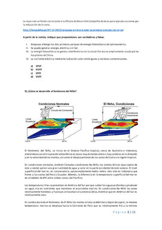 P á g i n a 8 | 11
La Joya creó un fondo social junto a la Oficina deDesarrollo Compañía deJesús para ejecutar acciones por
la educación de la zona.
http://larepublica.pe/07-12-2012/arequipa-en-la-era-solar-ya-produce-energia-con-el-sol
A partir de la noticia, indique que proposiciones son verdaderas y falsas:
I. Arequipa alberga los dos primeros parques de energía fotovoltaica de Latinoamérica.
II. Se puede generar energía eléctrica sin Sol.
III. La energía fotovoltaica no genera interferencias en la salud.Por eso es ampliamente usada por los
hospitales de China.
IV. La corriente eléctrica mediante radiación solar emite gases y residuos contaminantes.
a) VFVF
b) VVVF
c) VFFF
d) VVFF
9) ¿Cómo se desarrolla el fenómeno del Niño?
El fenómeno del Niño, se inicia en el Océano Pacífico tropical, cerca de Australia e Indonesia,
alterándosecon ello lapresión atmosférica en zonas muy distantes entresí,hay cambios en la dirección
y en la velocidad delos vientos,así como el desplazamiento de las zonas delluvia a la región tropical.
En condiciones normales, también llamadas condiciones No-Niño, los vientos Alisios (que soplan de
este a oeste) apilan una gran cantidad de agua y calor en la parte occidental de este océano. El nivel
superficial del mar es, en consecuencia, aproximadamente medio metro más alto en Indonesia que
frente a las costas del Perú y Ecuador. Además, la diferencia en la temperatura superficial del mar es
de alrededor de 8ºC entre ambas zonas del Pacífico.
Las temperaturas frías sepresentan en América del Sur por que suben las aguasprofundas y producen
un agua rica en nutrientes que mantiene el ecosistema marino. En condiciones No-Niño las zonas
relativamente húmedas y lluviosas selocalizan al suresteasiático,mientras que en América del Sur es
relativamente seco.
En cambio durante el fenómeno de El Niño los vientos alisiossedebilitan o dejan desoplar,la máxima
temperatura marina se desplaza hacia la Corriente de Perú que es relativamente fría y la mínima
 