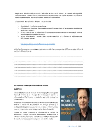 P á g i n a 9 | 11
temperatura marina se desplaza hacia el Sureste Asiático. Esto provoca el aumento de la presión
atmosférica en el suresteasiático y la disminución en América del Sur. Todo este cambio ocurre en un
intervalo de seis meses, aproximadamente desde junio a noviembre.
Consecuencias del fenómeno del niño a nivel mundial
 Cambio de la circulación atmosférica.
 Calentamiento global del planeta y aumento en la temperatura de las aguas costerasdurante
las últimas décadas.
 Existen especies que no sobreviven al cambio de temperatura y mueren, generando pérdida
económica en actividades primarias
 Surgen enfermedades como el cólera, que en ocasiones se trasforman en epidemias muy
difíciles de erradicar.
http://www.elclima.com.mx/fenomeno_el_nino.htm
Utiliza la información presentada y emite tu opinión sobrelas consecuencias del Fenómeno del niño en el
equilibrio del ecosistema.
………………………………………………………………………………………………………………………
………………………………………………………………………………..........................................
............................................................................................................................
............................................................................................................................
............................................................................................................................
............................................................................................................................
............................................................................................................................
............................................................................................................................
10. Impulsan investigación con células madre
13/08/2014
México D.F.(Agencias). El instituto de Neurología y Neurocirugía del
Tecsalud impulsará el trabajo de investigación contra la
enfermedad del Parkinson a través de la reparación cerebral con
células madre.
Para ello el director del Instituto Héctor Ramón Martínez Rodríguez,
destacó la necesidad de promover los ensayos clínicos y la
participación de pacientes voluntarios, para desarrollar nuevos y
mejores tratamientos como los que realiza dicha fundación.
Durante el Primer Simposio de información en Grupos de
Autoayuda y Ensayos Clínicos en la Enfermedad de Parkinson, se
informó firmará un convenio con la fundación Michael J. Fox a fin
de impulsar el trabajo de investigación con células madre.
 