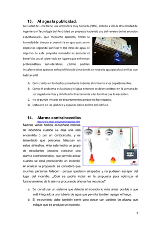 9
13. Al agua la publicidad.
La ciudad de Lima tiene una atmósfera muy húmeda (98%), debido a ello la Universidad de
Ingeniería y Tecnología del Perú ideó un proyecto haciendo uso del reverso de los anuncios
espectaculares, que mediante aparatos, filtran la
humedaddel aire para convertirla en agua que cae en
depósitos logrando purificar 9 450 litros de agua. El
objetivo de este proyecto innovador es procurar el
beneficio social sobre todo en lugares que enfrentan
problemáticas considerables. ¿Cómo podrían
instalarse estosaparatosenlosedificiosde Lima donde se necesita agua para las familias que
habitan allí?
A. Construirlos en los techos y mediante tuberías distribuirlo a los departamentos.
B. Como el problema es la altura y el agua entonces se debe construir en la ventana de
los departamentos y distribuirlo directamente a las familias que lo necesiten.
C. No se puede instalar en departamentos porque no hay espacio.
D. Instalarlo en los jardines y espacios libres dentro del edificio.
14. Alarma contraincendios
http://www.roldex.info/2008/01/alarmas.html
Muchas veces hemos escuchado noticias
de incendios cuando se deja una vela
encendida o por un cortocircuito, y es
lamentable que personas fallezcan en
estos siniestros. Ante este hecho un grupo
de estudiantes propone construir una
alarma contraincendios, que permita avisar
cuando se está produciendo un incendio.
Al analizar la propuesta se consideró que
muchas personas fallecen porque quedaron atrapados y no pudieron escapar del
lugar del incendio. ¿Qué se podría incluir en la propuesta para optimizar el
funcionamiento de la alarma procurando ahorrar los recursos?
a. Se construye un sistema que detecte el incendio lo más antes posible y que
esté integrado a una tubería de agua que permita también apagar el fuego.
b. El instrumento debe también servir para avisar con parlante de altavoz que
indique que se produce un incendio.
 
