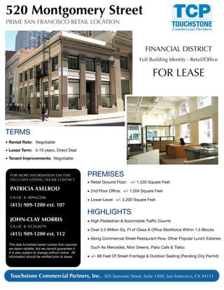 520 Montgomery Street
PRIME SAN FRANCISCO RETAIL LOCATION



                                                                                   FINANCIAL DISTRICT
                                                                                Full Building Identity - Retail/Ofﬁce

                                                                                        FOR LEASE




TERMS
• Rental Rate: Negotiable

• Lease Term: 5-10 years, Direct Deal

• Tenant Improvements: Negotiable



  FOR MORE INFORMATION ON THIS                      PREMISES
  EXCLUSIVE LISTING, PLEASE CONTACT
                                                    • Retail Ground Floor: +/- 1,535 Square Feet
  PATRICIA AXELROD                                  • 2nd Floor Ofﬁce: +/- 1,504 Square Feet
  CA LIC #: 00942206
                                                    • Lower Level: +/- 2,200 Square Feet
  (415) 989-1200 ext. 107
                                                    HIGHLIGHTS
  JOHN-CLAY MORRIS                                  • High Pedestrian & Automobile Trafﬁc Counts
  CA LIC #: 01263079
                                                    • Over 2.5 Million Sq. Ft of Class A Ofﬁce Workforce Within 1.5 Blocks
  (415) 989-1200 ext. 112
                                                    • Along Commercial Street Restaurant Row, Other Popular Lunch Eateries
 The data furnished herein comes from sources
 we deem reliable, but we cannot guarantee it.       Such As Mercedes, Mixt Greens, Palio Cafe & Tlaloc
 It is also subject to change without notice. All
 information should be veriﬁed prior to lease.      • +/- 88 Feet Of Street Frontage & Outdoor Seating (Pending City Permit)



  Touchstone Commercial Partners, Inc. 505 Sansome Street, Suite 1400, San Francisco, CA 94111
 