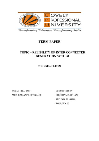 TERM PAPER
TOPIC – RELIBILITY OF INTER CONNECTED
GENERATION SYSTEM
COURSE – ELE 520
SUBMITTED TO: - SUBMITTED BY:-
MISS RAMANPREET KAUR SHUBHAM SACHAN
REG. NO. 11104846
ROLL NO. 02
 