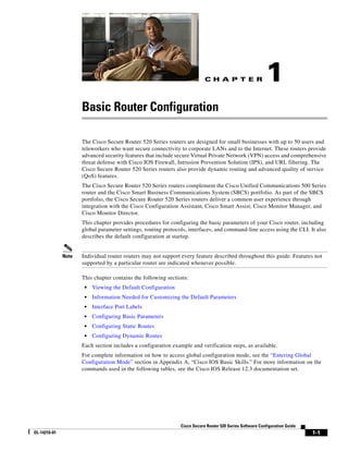 C H A P T E R
1-1
Cisco Secure Router 520 Series Software Configuration Guide
OL-14210-01
1
Basic Router Configuration
The Cisco Secure Router 520 Series routers are designed for small businesses with up to 50 users and
teleworkers who want secure connectivity to corporate LANs and to the Internet. These routers provide
advanced security features that include secure Virtual Private Network (VPN) access and comprehensive
threat defense with Cisco IOS Firewall, Intrusion Prevention Solution (IPS), and URL filtering. The
Cisco Secure Router 520 Series routers also provide dynamic routing and advanced quality of service
(QoS) features.
The Cisco Secure Router 520 Series routers complement the Cisco Unified Communications 500 Series
router and the Cisco Smart Business Communications System (SBCS) portfolio. As part of the SBCS
portfolio, the Cisco Secure Router 520 Series routers deliver a common user experience through
integration with the Cisco Configuration Assistant, Cisco Smart Assist, Cisco Monitor Manager, and
Cisco Monitor Director.
This chapter provides procedures for configuring the basic parameters of your Cisco router, including
global parameter settings, routing protocols, interfaces, and command-line access using the CLI. It also
describes the default configuration at startup.
Note Individual router routers may not support every feature described throughout this guide. Features not
supported by a particular router are indicated whenever possible.
This chapter contains the following sections:
• Viewing the Default Configuration
• Information Needed for Customizing the Default Parameters
• Interface Port Labels
• Configuring Basic Parameters
• Configuring Static Routes
• Configuring Dynamic Routes
Each section includes a configuration example and verification steps, as available.
For complete information on how to access global configuration mode, see the “Entering Global
Configuration Mode” section in Appendix A, “Cisco IOS Basic Skills.” For more information on the
commands used in the following tables, see the Cisco IOS Release 12.3 documentation set.
 