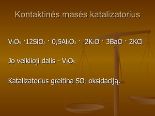 Kontaktinės masės katalizatorius V 2 O 5   · 12SiO 2   ·  0,5Al 2 O 3   ·   2K 2 O  ·  3BaO  ·  2KCl Jo veiklioji dalis - V 2 O 5 Katalizatorius greitina SO 2  oksidaciją. 