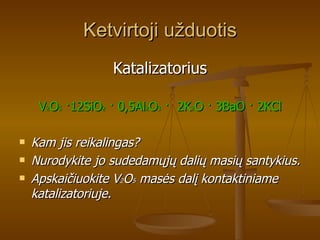 Ketvirtoji užduotis Katalizatorius V 2 O 5   · 12SiO 2   ·  0,5Al 2 O 3   ·   2K 2 O  ·  3BaO  ·  2KCl Kam jis reikalingas?  Nurodykite jo sudedamųjų dalių masių santykius.  Apskaičiuokite V 2 O 5  masės dalį kontaktiniame katalizatoriuje. 