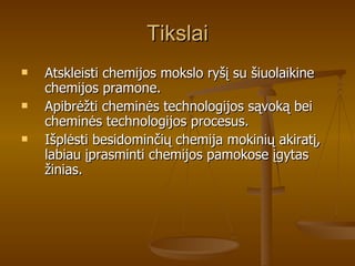 Tikslai Atskleisti chemijos mokslo ryšį su šiuolaikine chemijos pramone. Apibrėžti cheminės technologijos sąvoką bei cheminės technologijos procesus. Išplėsti besidominčių chemija mokinių akiratį, labiau įprasminti chemijos pamokose įgytas žinias. 
