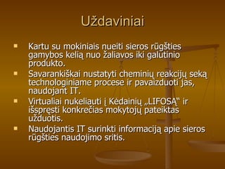 Uždaviniai Kartu su mokiniais nueiti sieros rūgšties gamybos kelią nuo žaliavos iki galutinio produkto. Savarankiškai nustatyti cheminių reakcijų seką technologiniame procese ir pavaizduoti jas, naudojant IT. Virtualiai nukeliauti į Kėdainių „LIFOSĄ“ ir išspręsti konkrečias mokytojų pateiktas užduotis. Naudojantis IT surinkti informaciją apie sieros rūgšties naudojimo sritis. 