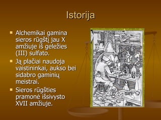 Istorija Alchemikai gamina sieros rūgštį jau X amžiuje iš geležies (III) sulfato. Ją plačiai naudoja vaistininkai, aukso bei sidabro gaminių meistrai. Sieros rūgšties pramonė išsivysto XVII amžiuje.  