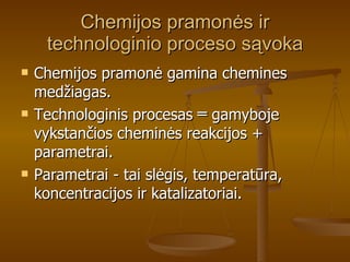Chemijos pramonės ir technologinio proceso sąvoka Chemijos pramonė gamina chemines medžiagas. Technologinis procesas ═ gamyboje vykstančios cheminės reakcijos + parametrai. Parametrai - tai slėgis, temperatūra, koncentracijos ir katalizatoriai.  