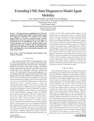 ACEEE Int. J. on Communication, Vol. 02, No. 03, Nov 2011



         Extending UML State Diagrams to Model Agent
                          Mobility
                                Feras Ahmad Hanandeh1 and Majdi Yousef Al-Shannag2
1
    Department of Computer Information Systems, Faculty of Prince Al-Hussein Bin Abdallah II For Information Technology,
                                              Hashemite University, Jordan.
                                                 Email:Feras@hu.edu.jo
                     2
                       Department of Computer Information Science, Faculty of Information Technology
                                               Yarmou University, Jordan.
                                                 Email:majdis@yu.edu.jo

Abstract— This paper presents a simplified form of UML state           as UML 2.0. The UML is gaining wide acceptance for the
diagrams for modeling agent mobility. Mobile agent has gained          representation of engineering artifacts in object-oriented
more importance technology. The notations used to model                software. Our view of agents as the next step beyond objects
agent mobility are focused on capturing agent creation,                leads us to explore extensions to UML and idioms within
mobility paths and current agent location. In this paper, we
                                                                       UML to accommodate the distinctive requirements of agents.
demonstrate how the simplification of the state UML 2.0
Activity Diagrams can be used for modeling mobile agent
                                                                       The result is an AUML [5]. Agent interaction protocols are
applications. The paper concludes with the appropriateness             used to model the interaction between agents. It is important
of the presented approach for modeling agent mobility with             to model the complex logic, including data flow, within a
UML state diagrams as well as with sequence diagrams of the            software agent [6]. To overcome these limitations, we propose
mobile agent system.                                                   using the UML 2.0 [8] activity diagram to specify action plans.
                                                                       This diagram models the system behavior by the state
Index Terms— UML State Diagrams, Agent Mobility, UML                   diagram. Actions are considered the basic units of the system
Sequence Diagrams                                                      behavior. The activity diagram is the most noticeable change
                                                                       in UML 2.0 [6]. The paper is organized as follows: Section 2
                       I. INTRODUCTION                                 presents related work. Section 3 elaborates modeling agent
    This research extends UML 2.0 states diagrams to the               mobility using UML sequence diagrams. In section 4 an
one of the most important new concepts which is the mobile             approach for modeling agent mobility using state diagrams
computing which gains more and more interest. The objective            is presented. Section 5 concludes the paper.
behind this research is that agent concepts and mobile
software agents have become part of the system and service                                   II. RELATED WORK
architecture of new generation networks, systems and                       Mario Kusek and Gordan Jezic in [1] presented a proposal
services. The main goal of the presented approach is to                for modeling agent mobility with UML sequence diagrams.
successfully model such a dynamic environment with a good              They described and compared four approaches according to
representation of agent mobility and execution paths. The              their clarity, the space needed for graphics and their expression
advent of network technology has prompted new computing                of mobility. The stereotyped mobility diagram gives an overall
and communication paradigm in which codes and processes                view of nodes and agent mobility paths. The swimlaned
can move over the network. Mobile agents are autonomous                mobility diagram gives a clear representation of agent mobility,
computing entities (codes/processes), which can                        current locations and creation. Both stereotyped and
autonomously decide where to move over the network and                 swimlaned mobility diagrams clearly represent agent
what tasks to perform at different hosts [3]. A large number of        execution and mobility paths, but they are not suitable for
programming languages, systems and APIs have emerged to                modeling the systems with a large number of nodes and
support this paradigm; so there has been an emerging trend             agents. In state representation mobility diagrams, mobility is
to use Unified Modeling Language (UML) for modeling                    represented by changing the state of a moving agent. In
agent-based systems in general. The most notable work in               frame fragment mobility diagrams, each frame fragment of a
this arena is Agent UML (AUML) [7] in which UML is                     sequence diagram represents the execution at a node. The
extensively used to model all aspects of agent. Agent                  state representation and frame fragment mobility diagrams
technology enables the realization of complex software                 have poorer representations of migration and execution paths.
systems characterized by situation awareness and intelligent           These diagrams are suitable for modeling multi–agent systems
behavior, and can open the way to new application domains              with mobile agents and a large number of nodes. An advantage
while supporting the integration of existing and new software,         of these approaches is a better overall view of agent roaming
and make the development process for such applications                 and current agent location, but in some cases it is not pos-
easier and more flexible. However, deploying agent technology          sible to order agents in such a way that one frame fragment
successfully in industrial applications requires industrial-           can represent all the agents at a certain node [1]. Hubert
quality software methods and explicit engineering tools, such          Baumeister and et al. in [2] presented an extension to UML
© 2011 ACEEE                                                      12
DOI: 01.IJCOM.02.03. 521
 