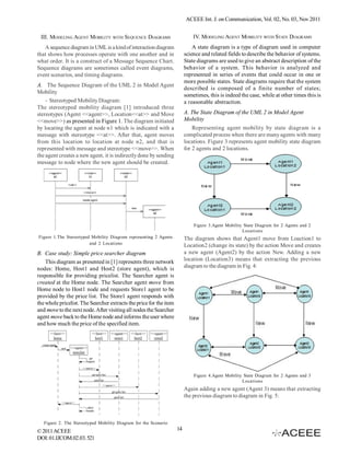 ACEEE Int. J. on Communication, Vol. 02, No. 03, Nov 2011


 III. MODELING AGENT MOBILITY WITH SEQUENCE DIAGRAMS                         IV. MODELING AGENT MOBILITY WITH STATE DIAGRAMS
   A sequence diagram in UML is a kind of interaction diagram                A state diagram is a type of diagram used in computer
that shows how processes operate with one another and in                 science and related fields to describe the behavior of systems.
what order. It is a construct of a Message Sequence Chart.               State diagrams are used to give an abstract description of the
Sequence diagrams are sometimes called event diagrams,                   behavior of a system. This behavior is analyzed and
event scenarios, and timing diagrams.                                    represented in series of events that could occur in one or
                                                                         more possible states. State diagrams require that the system
A. The Sequence Diagram of the UML 2 in Model Agent
                                                                         described is composed of a finite number of states;
Mobility
                                                                         sometimes, this is indeed the case, while at other times this is
    - Stereotyped Mobility Diagram:                                      a reasonable abstraction.
The stereotyped mobility diagram [1] introduced three
stereotypes (Agent <<agent>>, Location<<at>> and Move                    A. The State Diagram of the UML 2 in Model Agent
<<move>>) as presented in Figure 1. The diagram initiated                Mobility
by locating the agent at node n1 which is indicated with a                   Representing agent mobility by state diagram is a
message with stereotype <<at>>. After that, agent moves                  complicated process when there are many agents with many
from this location to location at node n2, and that is                   locations. Figure 3 represents agent mobility state diagram
represented with message and stereotype <<move>>. When                   for 2 agents and 2 locations.
the agent creates a new agent, it is indirectly done by sending
message to node where the new agent should be created.




                                                                             Figure 3.Agent Mobility State Diagram for 2 Agents and 2
                                                                                                    Loca tions
Figure 1.The Stereotyped Mobility Diagram representing 2 Agents          The diagram shows that Agent1 move from Loaction1 to
                        and 2 Locations
                                                                         Location2 (change its state) by the action Move and creates
B. Case study: Simple price searcher diagram                             a new agent (Agent2) by the action New. Adding a new
    This diagram as presented in [1] represents three network            location (Location3) means that extracting the previous
nodes: Home, Host1 and Host2 (store agent), which is                     diagram to the diagram in Fig. 4:
responsible for providing pricelist. The Searcher agent is
created at the Home node. The Searcher agent move from
Home node to Host1 node and requests Store1 agent to be
provided by the price list. The Store1 agent responds with
the whole pricelist. The Searcher extracts the price for the item
and move to the next node. After visiting all nodes the Searcher
agent move back to the Home node and informs the user where
and how much the price of the specified item.




                                                                             Figure 4.Agent Mobility State Diagram for 2 Agents and 3
                                                                                                    Loca tions
                                                                         Again adding a new agent (Agent 3) means that extracting
                                                                         the previous diagram to diagram in Fig. 5:



   Figure 2. The Stereotyped Mobility Diagram for the Scenario
© 2011 ACEEE                                                        14
DOI: 01.IJCOM.02.03. 521
 