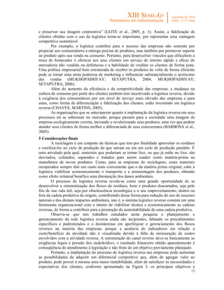 e preservar sua imagem corporativa” (LEITE et al., 2005, p. 1). Assim, a fidelização de
clientes obtidas com o uso da logística torna-se importante, por representar uma vantagem
competitiva sustentável.
        Por exemplo, a logística contribui para o sucesso das empresas não somente por
propiciar aos consumidores a entrega precisa de produtos, mas também por promover suporte
ao produto após sua venda ou consumo. Portanto, para desenvolver vínculos que dificultem a
troca de fornecedor é oferecer aos seus clientes um serviço de retorno rápido e eficaz de
mercadoria não vendida ou defeituosa e a habilidade de creditar os clientes de forma justa.
Uma política empresarial bem estruturada de receber os produtos de volta de forma eficiente
pode se tornar uma arma poderosa de marketing e influenciar substancialmente o acréscimo
das vendas (MUKHOPADHYAY; SETAPUTRA, 2004; MUKHOPADHYAY;
SETAPUTRA, 2006).
        Além do aumento da eficiência e da competitividade das empresas, a mudança na
cultura de consumo por parte dos clientes também tem incentivado a logística reversa, devido
à exigência dos consumidores por um nível de serviço mais elevado das empresas e para
estas, como forma de diferenciação e fidelização dos clientes, estão investindo em logística
reversa (CHAVES; MARTINS, 2005).
        As organizações que se anteciparem quanto à implantação da logística reversa em seus
processos irá se sobressair no mercado, porque passará para a sociedade uma imagem de
empresa ecologicamente correta, inovando e revalorizando seus produtos, uma vez que podem
atender seus clientes de forma melhor e diferenciada de seus concorrentes (BARBOSA et al.,
2005).
5 Considerações finais
        A reciclagem é um conjunto de técnicas que tem por finalidade aproveitar os resíduos
e reutilizá-los no ciclo de produção de que saíram ou em um ciclo de produção paralelo. É
uma atividade pela qual, materiais que poderiam se tornar lixo, ou que já estão no lixo, são
desviados, coletados, separados e tratados para serem usados como matéria-prima na
manufatura de novos produtos. Como, para as empresas de reciclagens, esses materiais
recuperados sempre têm um custo mais conveniente que o da matéria prima original, cabe à
logística viabilizar economicamente o transporte e a armazenagem dos produtos, obtendo
como efeito colateral benéfico uma diminuição dos danos ambientais.
        O processo de logística reversa revela-se como uma grande oportunidade de se
desenvolver a sistematização dos fluxos de resíduos, bens e produtos descartados, seja pelo
fim de sua vida útil, seja por obsolescência tecnológica e o seu reaproveitamento, dentro ou
fora da cadeia produtiva de origem, contribuindo dessa forma para redução do uso de recursos
naturais e dos demais impactos ambientais, isto é, o sistema logístico reverso consiste em uma
ferramenta organizacional com o intuito de viabilizar técnica e economicamente as cadeias
reversas, de forma a contribuir para a promoção da sustentabilidade de uma cadeia produtiva.
        Observa-se que nos trabalhos estudados nesta pesquisa o planejamento e
gerenciamento da rede logística reversa ainda são incipientes, faltando os procedimentos
específicos e padronizados e o desinteresse em aperfeiçoar o gerenciamento dos fluxos
reversos na maioria das empresas, porque a ausência de indicadores em relação a
custo/benefício da atividade não é visualizada devido à falta de mensuração de custos
envolvidos com a atividade reversa. A estruturação do canal reverso deve-se basicamente as
exigências legais e pressão dos stakeholders, o resultado financeiro obtido aparentemente é
conseqüência do atendimento à legislação e não fruto de um objetivo previamente planejado.
        Portanto, a implantação do processo de logística reversa nas empresas pode aumentar
as possibilidades de adquirir um diferencial competitivo que, além de agregar valor ao
produto, pode prover à mesma uma maior rentabilidade, além de satisfazer às necessidades e
expectativas dos clientes, conforme apresentado na Figura 3, os principais objetivos e
                                                                                           13
 