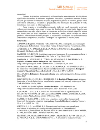 sustentável.
        Portanto, as pesquisas futuras devem ser intensificadas ao tema devido ao crescimento
significativo do número de habitantes no planeta, associado à expansão do consumo de bens,
faz com que o mundo se torne uma máquina propulsora de geração de resíduos, porque sem a
consciência ambiental, a sociedade é prejudicada pela diminuição da qualidade de vida,
transferindo esses vícios às futuras gerações.
        Nesse cenário, as organizações empresarias terão um papel importante, apesar dos
volumes movimentados nos canais reversos de distribuição ser uma fração daqueles dos
canais diretos, seu valor relativo baixo, se comparado ao dos bens originais e também porque
não fazem parte do core competence das indústrias, porém, novos arranjos na cadeia
produtiva estão se intensificando, pois para as indústrias de reciclagem, eles estão se tornando
cada vez mais importantes, pois serão a fonte para seu suprimento de matéria prima.
Referências
ARRUDA, D. Logística reversa na Fiat Automóveis. 2003. Monografia. (Especialização
em Engenharia da Produção) – Universidade Federal de Santa Catarina. Florianópolis. 2003.
ATKINSON, A. A.; BANKER, R. D.; KAPLAN, R. S.; YOUNG, S. M. Contabilidade
Gerencial. São Paulo: Atlas, 2000.
BARBIERI, J. C.; DIAS, M. Logística reversa como instrumento de programas de produção e
consumo sustentáveis. Tecnologística. São Paulo, n. 77, p. 58-69, 2002.
BARBOSA, A.; BENEDUZZI, B.; ZORZIN, G.; MENQUIQUE. J.; LOUREIRO, M. C.
Logística reversa o reverso da logística. 2005. Disponível em:
<http://www.guialog.com.br/ARTIGO394.htm> . Acesso em: 10 jun. 2010.
BLOEMHOF-RUWAARD, J. B.; VAN BEEK, P.; HORDIJK, L.; VAN WASSENHOVE, L.
N. Interactions between Operations Research and Environmental Management. European
Journal of Operational Research, Bradford, v. 85, n. 2, p. 229–243, 1995.
BELLEN, H. M. Indicadores de sustentabilidade: uma análise comparativa. Rio de Janeiro:
FGV, 2007.
BOWERSOX, D J.; CLOSS. D. J.; HELFERICH, O. K. Logistical Management: A systems
integration of physical distribution, manufacturing support, and materials procurement. New
York: MacMillan Pub Co, 1986.
CALDWELL, B. Reverse logistics. Information Week, 1999. Disponível em:
<http://www.informationweek.com/729/logistics.htm>. Acesso em: 10 jun. 2010.
CAMARGO, I.; SOUZA, A. E. Gestão dos resíduos sob a ótica da logística reversa. In:
ENCONTRO NACIONAL DE GESTÃO EMPRESARIAL E MEIO AMBIENTE, 8., 2005,
Rio de Janeiro, Anais... Rio de Janeiro: ENGEMA, 2005.
CARTER, C. R.; ELLRAM, L. M. Reverse Logistics: a review of the literature and
framework for future investigation. International Journal of Business Logistics, Tampa, v.
19, n. 1, p. 85-103, Jan 1998.
CHAVES, G. L. D.; MARTINS, R. S. Diagnostico da logística reversa na cadeia de
suprimentos de alimentos processados no oeste paranaense. In: SIMPÓSIO DE
ADMINISTRAÇÃO DA PRODUÇÃO, LOGISTICA E OPERAÇÕES INTERNACIONAIS,
8., 2005, São Paulo, Anais... São Paulo: SIMPOI, 2005.
FLEISCHMANN, M.; BLOEMHOF-RUWAARD, J. M.; DEKKER, R.; VAN DER LAAN,
E.; NUNEN, J. A. E. E.; VAN WASSENHOVE, L. N. Quantitative models for reverse
                                                                                             15
 