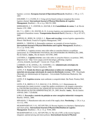 logistics: a review. European Journal of Operational Research, Bradford, v. 103, p. 1-17,
1997.
GOLDSBY, T. J.; CLOSS, D. J. Using activity-based costing to reengineer the reverse
logistics channel. International Journal of Physical Distribution & Logistics
Management, Bradford, v. 30, n. 6, p. 500-514, 2000.
HORNGREEN, C. T.; FOSTER, G.; DATAR, S. M. Contabilidade de custos, 9. ed. Rio de
Janeiro: LTC, 2000.
HU, T. L.; SHEU, J. B.; HAUNG, K. H. A reverse logistics cost minimization model for the
treatment of hazardous wastes. Transportation Research Part E, Elsevier, v. 38, p. 457-473,
2002.
KOPICKI, R.; BERG, M.; LEGG, L. L. Reuse and recycling: reverse logistics opportunities.
Illinois: Oak Brook, Council of Logistics Management, 1993.
KROON, L.; VRIJENS, G. Returnable containers: an example of reverse logistics.
International Journal of Physical Distribution and Logistic Management, Bradford, v.
25, n. 2, p. 56-68, 1995.
LACERDA, L. Logística reversa: uma visão sobre os conceitos básicos e as práticas
operacionais. In: CONGRESSO NACIONAL DE ENGENHEIRO DE PRODUÇÃO, 2000,
Rio de Janeiro, Anais... Rio de Janeiro: EE/UFRJ, 2000.
LACERDA, L. Logística reversa: uma visão sobre os conceitos básicos e as praticas. 2002,
Disponível em: <http://www.sargas.com.br/site/artigos_pdf/artigo_logistica
_reversa_leonardo_lacerda.pdf > Acesso em: 10 jun. 2010.
LAMBERT, D. M.; STOCK, J. R.; VANTINE, J. G. Administração estratégica da
logística. São Paulo: Vantine Consultoria, 1998.
LEITE, P. R. Estudo dos fatores que influenciam os índices de reciclagem efetiva de
materiais em um grupo selecionado de canais de distribuição reversos. 1999. Dissertação
(Mestrado em Administração de Empresas) – Universidade Presbiteriana Mackenzie, São
Paulo, 1999.
LEITE, P. R. Logística reversa: meio ambiente e competitividade. São Paulo: Prentice Hall,
2003.
LEITE, P. R.; BRITO, E. P. Z.; MACAU, F. R.; POVOA, A. C. Determinantes da
estruturação dos canais reversos: o papel dos ganhos econômicos e de imagem corporativa.
In: ENCONTRO NACIONAL DA ASSOCIAÇÃO NACIONAL DE PROGRAMAS DE
PÓS-GRADUAÇÃO EM ADMINISTRAÇÃO, 29., 2005, Brasília. Anais... Rio de Janeiro:
ANPAD, 2005. 1 CD-ROM.
LORA, E. Prevenção e controle da poluição no setor energético industrial e transporte.
Brasília: ANEEL, 2000.
MINAHAN, T. Manufactures take aim at end of the supply chain. Purchasing, v. 124, n. 6, p.
111-112, 1998.
MUKHOPADHYAY, S. K.; SETAPUTRA, R. Reverse logistics in e-business; Optimal price
and return policy. International Journal of Physical Distribuition & Logistics
Management. Bradford, v. 34, n. 1/2, p. 70-88, 2004.
MUKHOPADHYAY, S. K.; SETAPUTRA, R. The role of 4PL as the reverse logistics
integrator; optimal pricing and return policies. International Journal of Physical

                                                                                           16
 